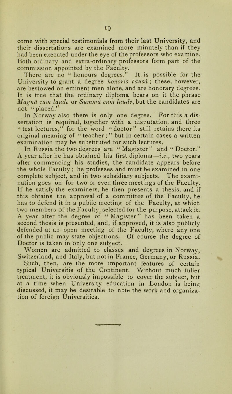 t9 come with special testimonials from their last University, and their dissertations are examined more minutely than if they had been executed under the eye of the professors who examine. Both ordinary and extra-ordinary professors form part of the commission appointed by the Faculty. There are no “ honours degrees.” it is possible for the University to grant a degree honoris causa ; these, however, are bestowed on eminent men alone, and are honorary degrees. It is true that the ordinary diploma bears on it the phrase Magna cum laude or Summa cum laude, but the candidates are not “ placed.” In Norway also there is only one degree. For this a dis- sertation is required, together with a disputation, and three “ test lectures,” for the word “doctor” still retains there its original meaning of “teacher;” but in certain cases a written examination may be substituted for such lectures. In Russia the two degrees are “Magister” and “ Doctor.” A year after he has obtained his first diploma—i.e., two years after commencing his studies, the candidate appears before the whole Faculty ; he professes and must be examined in one complete subject, and in two subsidiary subjects. The exami- nation goes on for two or even three meetings of the Faculty. If he satisfy the examiners, he then presents a thesis, and if this obtains the approval of a committee of the Faculty, he has to defend it in a public meeting of the Faculty, at which two members of the Faculty, selected for the purpose, attack it. A year after the degree of “ Magister ” has been taken a second thesis is presented, and, if approved, it is also publicly defended at an open meeting of the Faculty, where any one of the public may state objections. Of course the degree of Doctor is taken in only one subject. Women are admitted to classes and degrees in Norway, Switzerland, and Italy, but not in France, Germany, or Russia. Such, then, are the more important features of certain typical Universitis of the Continent. Without much fuller treatment, it is obviously impossible to cover the subject, but at a time when University education in London is being discussed, it may be desirable to note the work and organiza- tion of foreign Universities.