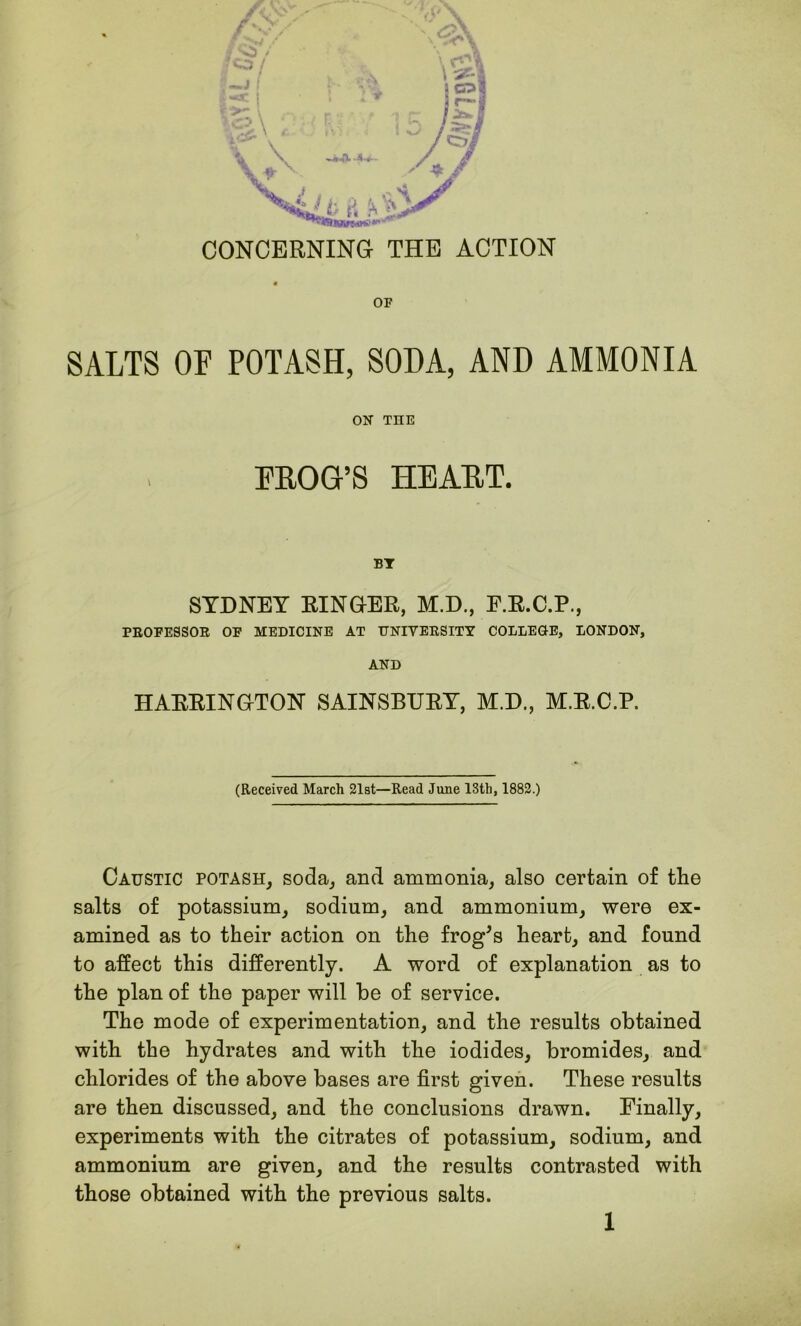 OF SALTS OF POTASH, SODA, AND AMMONIA ON THE FROG’S HEART. BT SYDNEY RINGER, M.D., E.R.C.P., PROFESSOR OF MEDICINE AT UNIVERSITY COLLEGE, LONDON, AND HARRINGTON SAINSBURY, M.D., M.R.C.P. (Received March 21st—Read June 13th, 1882.) Caustic potash, soda, and ammonia, also certain of the salts of potassium, sodium, and ammonium, were ex- amined as to their action on the frog's heart, and found to affect this differently. A word of explanation as to the plan of the paper will he of service. The mode of experimentation, and the results obtained with the hydrates and with the iodides, bromides, and chlorides of the above bases are first given. These results are then discussed, and the conclusions drawn. Finally, experiments with the citrates of potassium, sodium, and ammonium are given, and the results contrasted with those obtained with the previous salts.