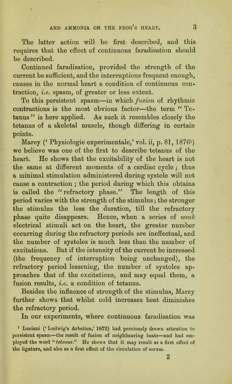 The latter action will be first described, and this requires that the effect of continuous faradisation should be described. Continued faradisation, provided the strength of the current be sufficient, and the interruptions frequent enough, causes in the normal heart a condition of continuous con- traction, i.e. spasm, of greater or less extent. To this persistent spasm—in which fusion of rhythmic contractions is the most obvious factor—the term “ Te- tanus” is here applied. As such it resembles closely the tetanus of a skeletal muscle, though differing in certain points. Marey Physiologie experimental/ vol. ii, p. 81, 18761) we believe was one of the first to describe tetanus of the heart. He shows that the excitability of the heart is not the same at different moments of a cardiac cycle ; thus a minimal stimulation administered during systole will not cause a contraction ; the period during which this obtains is called the “ refractory phase.” The length of this period varies with the strength of the stimulus; the stronger the stimulus the less the duration, till the refractory phase quite disappears. Hence, when a series of weak electrical stimuli act on the heart, the greater number occurring during the refractory periods are ineffectual, and the number of systoles is much less than the number of excitations. But if the intensity of the current be increased (the frequency of interruption being unchanged), the refractory period lessening, the number of systoles ap- proaches that of the excitations, and may equal them, a fusion results, i.e. a condition of tetanus. Besides the influence of strength of the stimulus, Marey further shows that whilst cold increases heat diminishes the refractory period. In our experiments, where continuous faradisation was 1 Luciani (‘ Ludwig’s Arbeiten,’ 1872) had previously drawn attention to persistent spasm—the result of fusion of neighbouring beats—and had em- ployed the word “ tetanusHe shows that it may result as a first effect of the ligature, and also as a first effect of the circulation of serum. 2