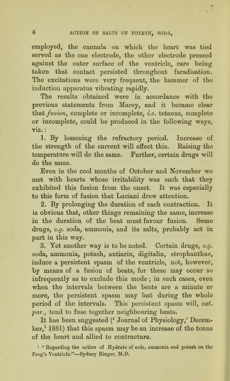 employed, the cannula on which the heart was tied served as the one electrode, the other electrode pressed against the outer surface of the ventricle, care being taken that contact persisted throughout faradisation. The excitations were very frequent, the hammer of the induction apparatus vibrating rapidly. The results obtained were in accordance with the previous statements from Marey, and it became clear that fusion, complete or incomplete, i.e. tetanus, complete or incomplete, could be produced in the following ways, viz.: 1. By lessening the refractory period. Increase of the strength of the current will effect this. Raising the temperatnre will do the same. Further, certain drugs will do the same. Even in the cool months of October and November we met with hearts whose irritability was such that they exhibited this fusion from the onset. It was especially to this form of fusion that Luciani drew attention. 2. By prolonging the duration of each contraction. It is obvious that, other things remaining the same, increase in the duration of the beat must favour fusion. Some drugs, e.g. soda, ammonia, and its salts, probably act in part in this way. 3. Yet another way is to be noted. Certain drugs, e.g. soda, ammonia, potash, antiarin, digitalin, strophanthus, induce a persistent spasm of the ventricle, not, however, means of a fusion of beats, for these may occur so infrequently as to exclude this mode; in such cases, even when the intervals between the beats are a minute or more, the persistent spasm may last during the whole period of the intervals. This persistent spasm will, ccet. 'par., tend to fuse together neighbouring beats. It has been suggested (f Journal of Physiology/ Decem- ber,1 1881) that this spasm may be an increase of the tonus of the heart and allied to contracture. 1 “ Regarding the action of Hydrate of soda, ammonia and potash on the Frog’s Ventricle.”—Sydney Ringer, M.D.