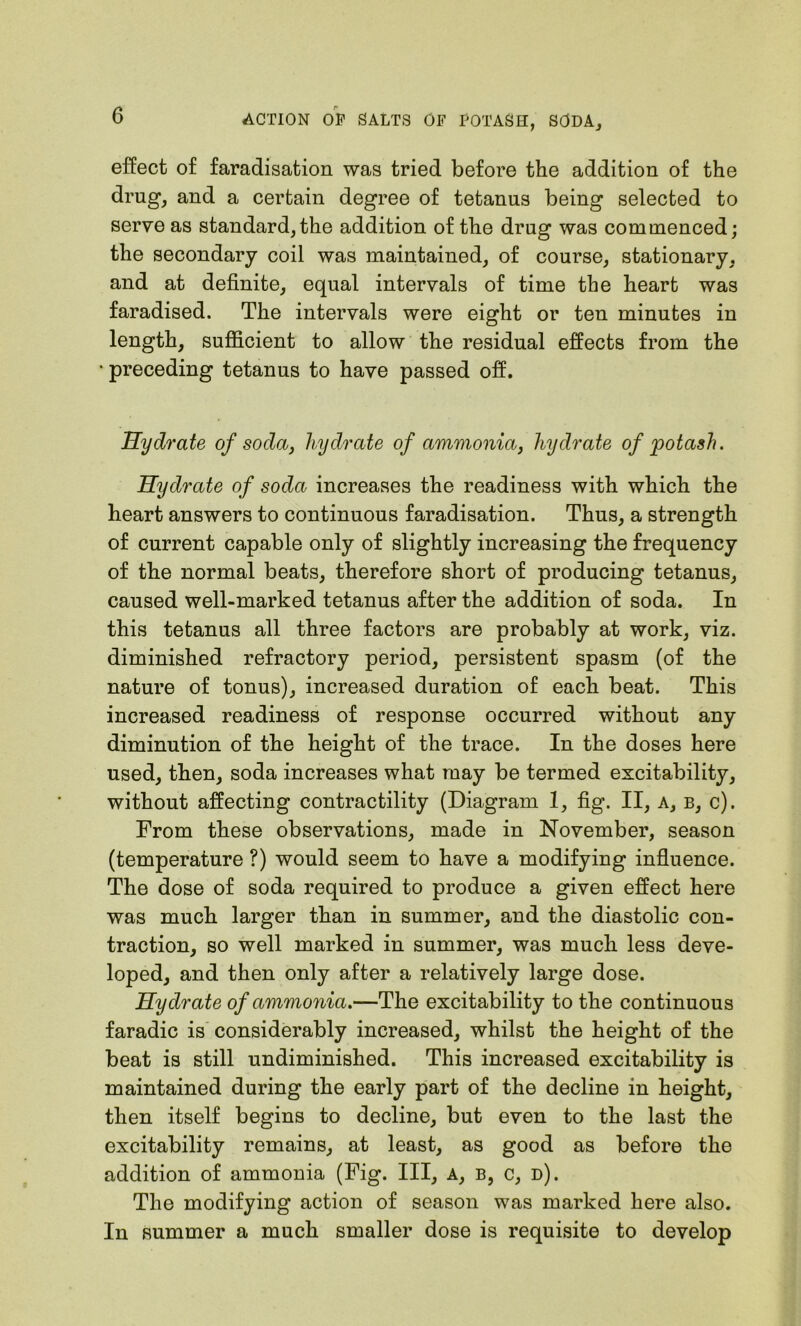 effect of faradisation was tried before the addition of the drug, and a certain degree of tetanus being selected to serve as standard,the addition of the drug was commenced; the secondary coil was maintained, of course, stationary, and at definite, equal intervals of time the heart was faradised. The intervals were eight or ten minutes in length, sufficient to allow the residual effects from the • preceding tetanus to have passed off. Hydrate of soda, hydrate of ammonia, hydrate of potash. Hydrate of soda increases the readiness with which the heart answers to continuous faradisation. Thus, a strength of current capable only of slightly increasing the frequency of the normal beats, therefore short of producing tetanus, caused well-marked tetanus after the addition of soda. In this tetanus all three factors are probably at work, viz. diminished refractory period, persistent spasm (of the nature of tonus), increased duration of each beat. This increased readiness of response occurred without any diminution of the height of the trace. In the doses here used, then, soda increases what may be termed excitability, without affecting contractility (Diagram 1, fig. II, A, b, c). From these observations, made in November, season (temperature ?) would seem to have a modifying influence. The dose of soda required to produce a given effect here was much larger than in summer, and the diastolic con- traction, so well marked in summer, was much less deve- loped, and then only after a relatively large dose. Hydrate of ammonia.—The excitability to the continuous faradic is considerably increased, whilst the height of the beat is still undiminished. This increased excitability is maintained during the early part of the decline in height, then itself begins to decline, but even to the last the excitability remains, at least, as good as before the addition of ammonia (Fig. Ill, a, b, c, d). The modifying action of season was marked here also. In summer a much smaller dose is requisite to develop