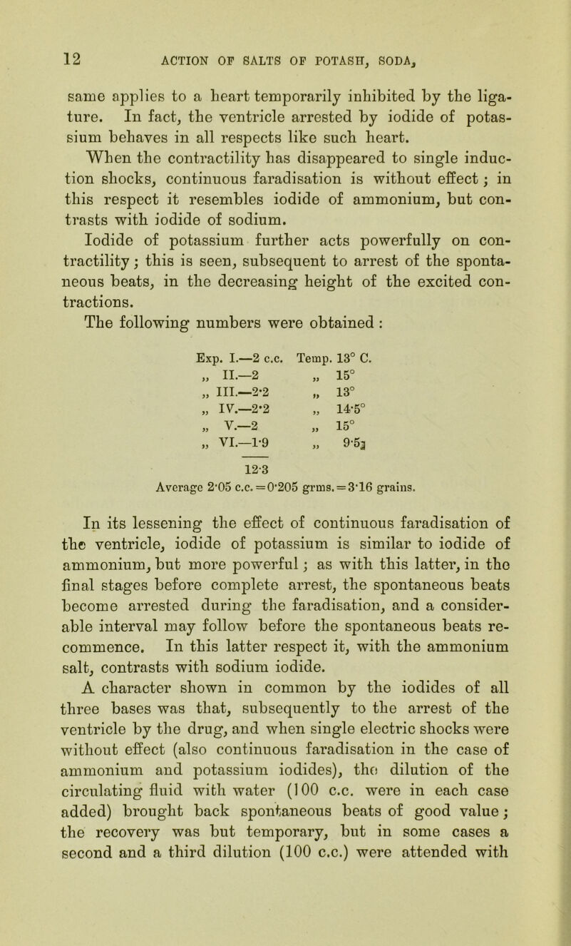 same applies to a heart temporarily inhibited by the liga- ture. In fact, the ventricle arrested by iodide of potas- sium behaves in all respects like such heart. When the contractility has disappeared to single induc- tion shocks, continuous faradisation is without effect; in this respect it resembles iodide of ammonium, but con- trasts with iodide of sodium. Iodide of potassium further acts powerfully on con- tractility ; this is seen, subsequent to arrest of the sponta- neous beats, in the decreasing height of the excited con- tractions. The following numbers were obtained : Temp. 13° C. „ 15° „ 13° „ 14-5° „ 15° „ 9-53 12-3 Average 2*05 c.c. =0*205 grms. = 3T6 grains. In its lessening the effect of continuous faradisation of the ventricle, iodide of potassium is similar to iodide of ammonium, but more powerful; as with this latter, in the final stages before complete arrest, the spontaneous beats become arrested during the faradisation, and a consider- able interval may follow before the spontaneous beats re- commence. In this latter respect it, with the ammonium salt, contrasts with sodium iodide. A character shown in common by the iodides of all three bases was that, subsequently to the arrest of the ventricle by the drug, and when single electric shocks were without effect (also continuous faradisation in the case of ammonium and potassium iodides), the dilution of the circulating fluid with water (100 c.c. were in each case added) brought back spontaneous beats of good value; the recovery was but temporary, but in some cases a second and a third dilution (100 c.c.) were attended with Exp. I.—2 c.c. „ II.—2 „ III.—2*2 „ IV.—2*2 „ V.-2 „ VI.—1-9