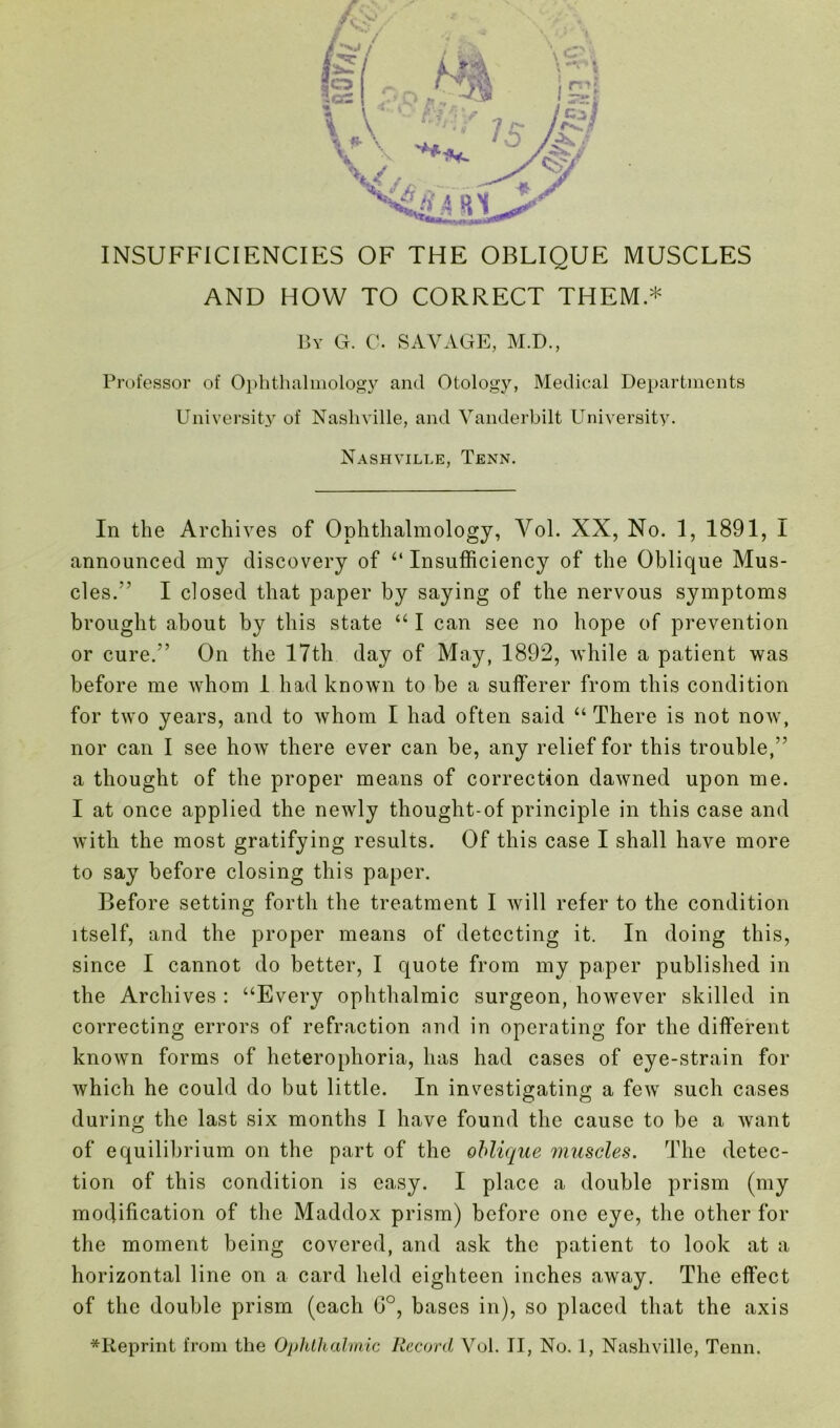 AND HOW TO CORRECT THEM * By G. C. SAVAGE, M.D., Professor of Ophthalmology and Otology, Medical Departments University of Nashville, and Vanderbilt University. Nashville, Tenn. In the Archives of Ophthalmology, Vol. XX, No. 1, 1891, I announced my discovery of ‘‘Insufficiency of the Oblique Mus- cles.’ I closed that paper by saying of the nervous symptoms brought about by this state “ I can see no hope of prevention or cure.” On the 17th day of May, 1892, while a patient was before me whom 1 had known to be a sufferer from this condition for two years, and to whom I had often said “ There is not now, nor can I see how there ever can be, any relief for this trouble,” a thought of the proper means of correction dawned upon me. I at once applied the newly thought-of principle in this case and with the most gratifying results. Of this case I shall have more to say before closing this paper. Before setting forth the treatment I will refer to the condition itself, and the proper means of detecting it. In doing this, since I cannot do better, I quote from my paper published in the Archives : “Every ophthalmic surgeon, however skilled in correcting errors of refraction and in operating for the different known forms of heterophoria, has had cases of eye-strain for which he could do but little. In investigating a few such cases during the last six months I have found the cause to be a want of equilibrium on the part of the oblique muscles. The detec- tion of this condition is easy. I place a double prism (my modification of the Maddox prism) before one eye, the other for the moment being covered, and ask the patient to look at a horizontal line on a card held eighteen inches away. The effect of the double prism (each G°, bases in), so placed that the axis