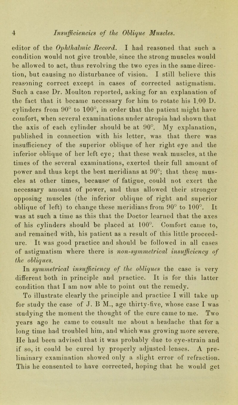 editor of the Ophthalmic Record. I had reasoned that such a condition would not give trouble, since the strong muscles would be allowed to act, thus revolving the two eyes in the same direc- tion, but causing no disturbance of vision. I still believe this reasoning correct except in cases of corrected astigmatism. Such a case Dr. Moulton reported, asking for an explanation of the fact that it became necessary for him to rotate his 1,00 D. cylinders from 90° to 100°, in order that the patient might have comfort, when several examinations under atropia had shown that the axis of each cylinder should be at 90°. My explanation, published in connection with his letter, was that there was insufficiency of the superior oblique of her right eye and the inferior oblique of her left eye; that these weak muscles, at the times of the several examinations, exerted their full amount of power and thus kept the best meridians at 90°; that these mus- cles at other times, because' of fatigue, could not exert the necessary amount of power, and thus allowed their stronger opposing muscles (the inferior oblique of right and superior oblique of left) to change these meridians from 90° to 100u. It was at such a time as this that the Doctor learned that the axes of his cylinders should be placed at 100°. Comfort came to, and remained with, his patient as a result of this little proceed- ure. It was good practice and should be followed in all cases of astigmatism where there is non-symmetrical insufficiency of the obliques. In symmetrical insufficiency of the obliques the case is very different both in principle and practice. It is for this latter condition that I am now able to point out the remedy. To illustrate clearly the principle and practice I will take up for study the case of J. B M., age thirty-five, whose case I was studying the moment the thought of the cure came to me. Two years ago he came to cousult me about a headache that for a long time had troubled him, and which was growing more severe. He had been advised that it was probably due to eye-strain and if so, it could be cured by properly adjusted lenses. A pre- liminary examination showed only a slight error of refraction. This he consented to have corrected, hoping that he would get