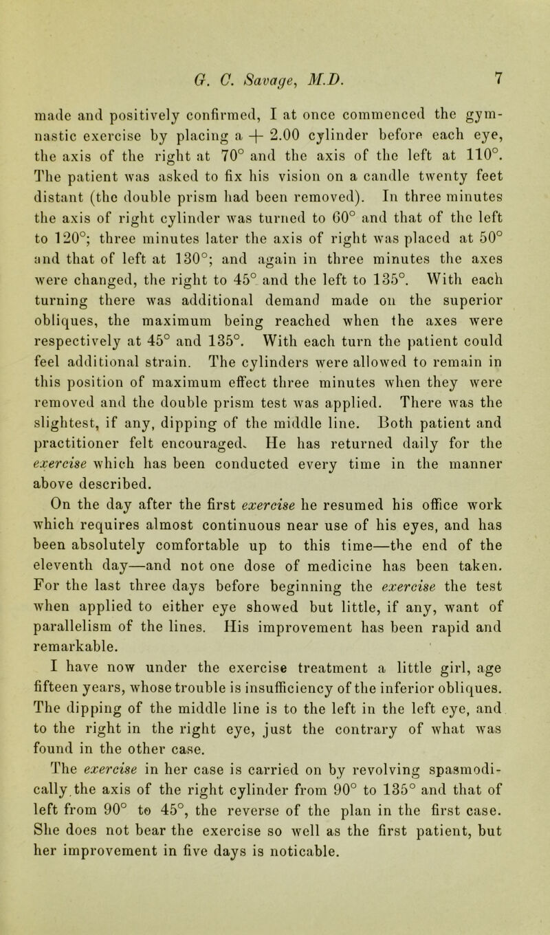 made and positively confirmed, I at once commenced the gym- nastic exercise by placing a -(- 2.00 cylinder before each eye, the axis of the right at 70° and the axis of the left at 110°. The patient was asked to fix his vision on a candle twenty feet distant (the double prism had been removed). In three minutes the axis of right cylinder was turned to G0° and that of the left to 120°; three minutes later the axis of right was placed at 50° and that of left at 130°; and again in three minutes the axes were changed, the right to 45° and the left to 135°. With each turning there was additional demand made on the superior obliques, the maximum being reached when the axes were respectively at 45° and 135°. With each turn the patient could feel additional strain. The cylinders were allowed to remain in this position of maximum effect three minutes when they were removed and the double prism test was applied. There was the slightest, if any, dipping of the middle line. Both patient and practitioner felt encouraged. He has returned daily for the exercise which has been conducted every time in the manner above described. On the day after the first exercise he resumed his office work which requires almost continuous near use of his eyes, and has been absolutely comfortable up to this time—the end of the eleventh day—and not one dose of medicine has been taken. For the last three days before beginning the exercise the test when applied to either eye showed but little, if any, want of parallelism of the lines. His improvement has been rapid and remarkable. I have now under the exercise treatment a little girl, age fifteen years, whose trouble is insufficiency of the inferior obliques. The dipping of the middle line is to the left in the left eye, and to the right in the right eye, just the contrary of what was found in the other case. The exercise in her case is carried on by revolving spasmodi- cally the axis of the right cylinder from 90° to 135° and that of left from 90° to 45°, the reverse of the plan in the first case. She does not bear the exercise so well as the first patient, but her improvement in five days is noticable.