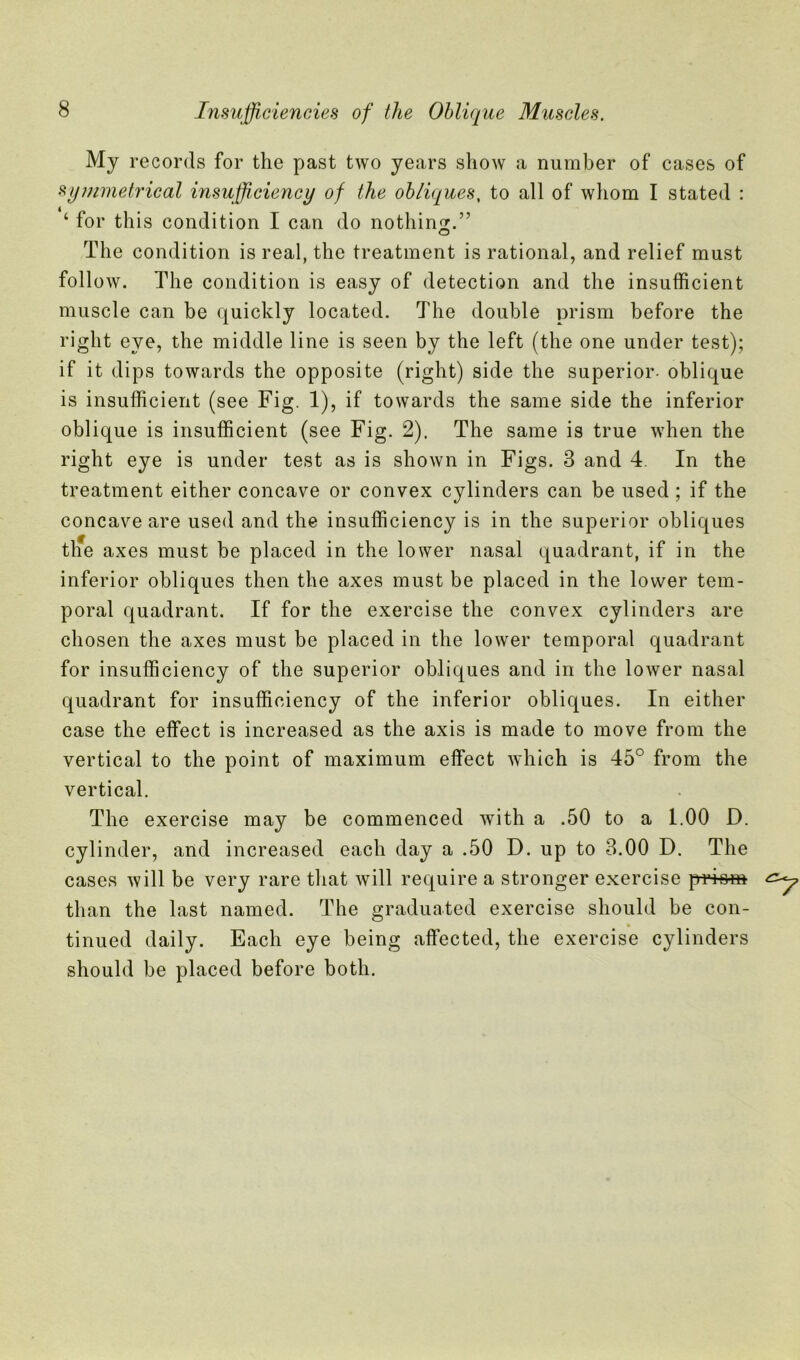 My records for the past two years show a number of cases of symmetrical insufficiency of the obliques, to all of whom I stated : ‘ for this condition I can do nothing.” The condition is real, the treatment is rational, and relief must follow. The condition is easy of detection and the insufficient muscle can be quickly located. The double prism before the right eye, the middle line is seen by the left (the one under test); if it dips towards the opposite (right) side the superior- oblique is insufficient (see Fig. 1), if towards the same side the inferior oblique is insufficient (see Fig. 2). The same is true when the right eye is under test as is shown in Figs. 3 and 4. In the treatment either concave or convex cylinders can be used ; if the concave are used and the insufficiency is in the superior obliques tlfe axes must be placed in the lower nasal quadrant, if in the inferior obliques then the axes must be placed in the lower tem- poral quadrant. If for the exercise the convex cylinders are chosen the axes must be placed in the lower temporal quadrant for insufficiency of the superior obliques and in the lower nasal quadrant for insufficiency of the inferior obliques. In either case the effect is increased as the axis is made to move from the vertical to the point of maximum effect which is 45° from the vertical. The exercise may be commenced with a .50 to a 1.00 D. cylinder, and increased each day a .50 D. up to 3.00 D. The cases will be very rare that will require a stronger exercise prio-ro than the last named. The graduated exercise should be con- tinued daily. Each eye being affected, the exercise cylinders should be placed before both.