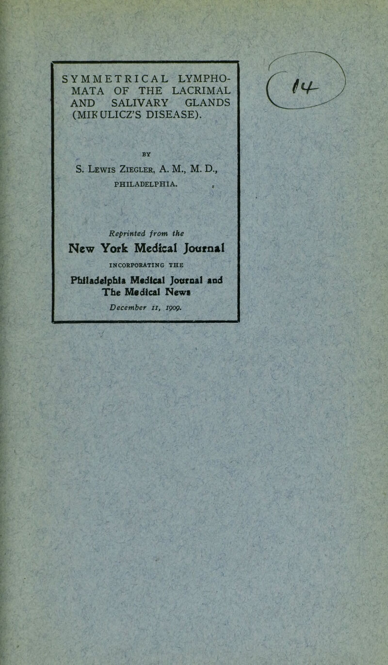 SYMMETRICAL LYMPHO- MATA OF THE LACRIMAL AND SALIVARY GLANDS (MIKULICZ’S DISEASE). BY S. Lewis Ziegler, A. M., M. D., PHILADELPHIA. . Reprinted from the New York Medical Journal INCORPORATING THE Philadelphia Medical Journal and The Medical News December ii, 1909.