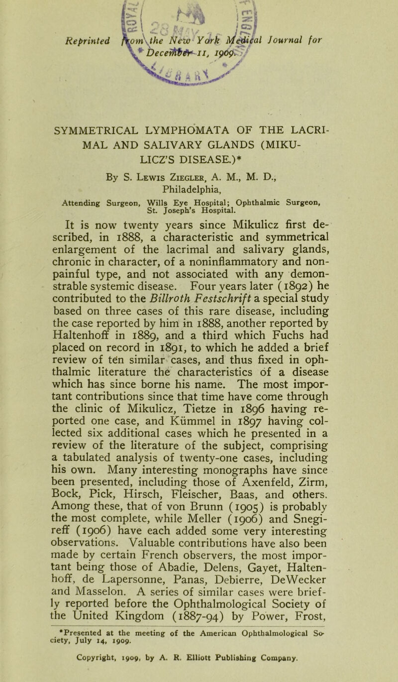 Reprinted SYMMETRICAL LYMPHOMATA OF THE LACRI- MAL AND SALIVARY GLANDS (MIKU- LICZ’S DISEASE.)* By S. Lewis Ziegler, A. M., M. D., Philadelphia, Attending Surgeon, Wills Eye Hospital; Ophthalmic Surgeon, St. Joseph’s Hospital. It is now twenty years since Mikulicz first de- scribed, in 1888, a characteristic and symmetrical enlargement of the lacrimal and salivary glands, chronic in character, of a noninflammatory and non- painful type, and not associated with any demon- strable systemic disease. Four years later (1892) he contributed to the Billroth Festschrift a special study based on three cases of this rare disease, including the case reported by him in 1888, another reported by Haltenhoff in 1889, and a third which Fuchs had placed on record in 1891, to which he added a brief review of teln similar cases, and thus fixed in oph- thalmic literature the characteristics of a disease which has since borne his name. The most impor- tant contributions since that time have come through the clinic of Mikulicz, Tietze in 1896 having re- ported one case, and Kiimmel in 1897 having col- lected six additional cases which he presented in a review of the literature of the subject, comprising a tabulated analysis of twenty-one cases, including his own. Many interesting monographs have since been presented, including those of Axenfeld, Zirm, Bock, Pick, Hirsch, Fleischer, Baas, and others. Among these, that of von Brunn (1905) is probably the most complete, while Meller (1906) and Snegi- reff (1906) have each added some very interesting observations. Valuable contributions have also been made by certain French observers, the most impor- tant being those of Abadie, Delens, Gayet, Halten- hoff, de Lapersonne, Panas, Debierre, DeWecker and Masselon. A series of similar cases were brief- ly reported before the Ophthalmological Society of the United Kingdom (1887-94) by Power, Frost, •Presented at the meeting of the American Ophthalmological So- ciety, July 14, 1909. Copyright, 1909, by A. R. Elliott Publishing Company.