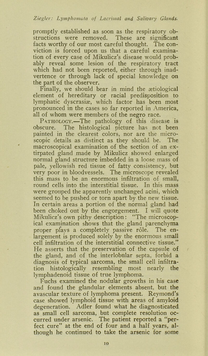 promptly established as soon as the respiratory ob- structions were removed. These are significant facts worthy of our most careful thought. The con- viction is forced upon us that a careful examina- tion of every case of Mikulicz’s disease would prob- ably reveal some lesion of the respiratory tract which had not been reported, either through inad- vertence or through lack of special knowledge on the part of the observer. Finally, we should bear in mind the setiological element of hereditary or racial predisposition to lymphatic dyscrasise, which factor has been most pronounced in the cases so far reported in America, all of whom were members of the negro race. Pvthology.—The pathology of this disease is obscure. The histological picture has not been painted in the clearest colors, nor are the micro- scopic details as distinct as they should be. The macroscopical examination of the section of an ex- tirpated gland made by Mikulicz showed enlarged normal gland structure imbedded in a loose mass of pale, yellowish red tissue of fatty consistency, but very poor in bloodvessels. The microscope revealed this mass to be an enormous infiltration of small, round cells into the interstitial tissue. In this mass were grouped the apparently unchanged acini, which seemed to be pushed or torn apart by the new tissue. In certain areas a portion of the normal gland had been choked out by the engorgement. I will quote Mikulicz’s own pithy description: “The microscop- ical examination shows that the gland parenchyma proper plays a completely passive role. The en- largement is produced solely by the enormous small cell infiltration of the interstitial connective tissue.” He asserts that the preservation of the capsule of the gland, and of the interlobular septa, forbid a diagnosis of typical sarcoma, the small cell infiltra- tion histologically resembling most nearly the lvmphadenoid tissue of true lymphoma. Fuchs examined the nodular growths in his case and found the glandular elements absent, but the avascular texture of lymphoma present. Reymond’s case showed lymphoid tissue with areas of amyloid degeneration. Adler found what he diagnosticated as small cell sarcoma, but complete resolution oc- curred under arsenic. The patient reported a “per- fect cure” at the end of four and a half years, al- though he continued to take the arsenic for some