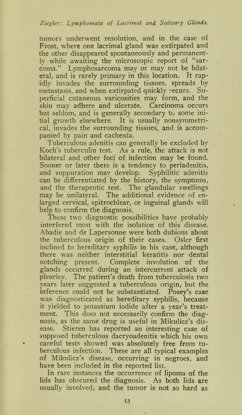 tumors underwent resolution, and in the case of Frost, where one lacrimal gland was extirpated and the other disappeared spontaneously and permanent- ly while awaiting the microscopic report of “sar- coma.” Lymphosarcoma may or may not be bilat- eral, and is rarely primary in this location. It rap- idly invades the surrounding tissues, spreads by metastasis, and when extirpated quickly recurs. Su- perficial cutaneous varicosities may form, and the skin may adhere and ulcerate. Carcinoma occurs but seldom, and is generally secondary to some ini- tial growth elsewhere. It is usually nonsymmetri- cal, invades the surrounding tissues, and is accom- panied by pain and cachexia. Tuberculous adenitis can generally be excluded by Koch’s tuberculin test. As a rule, the attack is not bilateral and other foci of infection may be found. Sooner or later there is a tendency to periadenitis, and suppuration may develop. Syphilitic adenitis can be differentiated by the history, the symptoms, and the therapeutic test. The glandular swellings may be unilateral. The additional evidence of en- larged cervical, epitrochlear, or inguinal glands will help to confirm the diagnosis. These two diagnostic possibilities have probably interfered most with the isolation of this disease. Abadie and de Lapersonne were both dubious about the tuberculous origin of their cases. Osier first inclined to hereditary syphilis in his case, although there was neither interstitial keratitis nor dental notching present. Complete involution of the glands occurred during an intercurrent attack of pleurisy. The patient’s death from tuberculosis two years later suggested a tuberculous origin, but the inference could not be substantiated. Posey’s case was diagnosticated as hereditary syphilis, because it yielded to potassium iodide after a year’s treat- ment. This does not necessarily confirm the diag- nosis, as the same drug is useful in Mikulicz’s dis- ease. Stieren has reported an interesting case of supposed tuberculous dacryoadenitis which his own careful tests showed was absolutely free from tu- berculous infection. These are all typical examples of Mikulicz’s disease, occurring in negroes, and have been included in the reported list. In rare instances the occurrence of lipoma of the lids has obscured the diagnosis. As both lids are usually involved, and the tumor is not so hard as