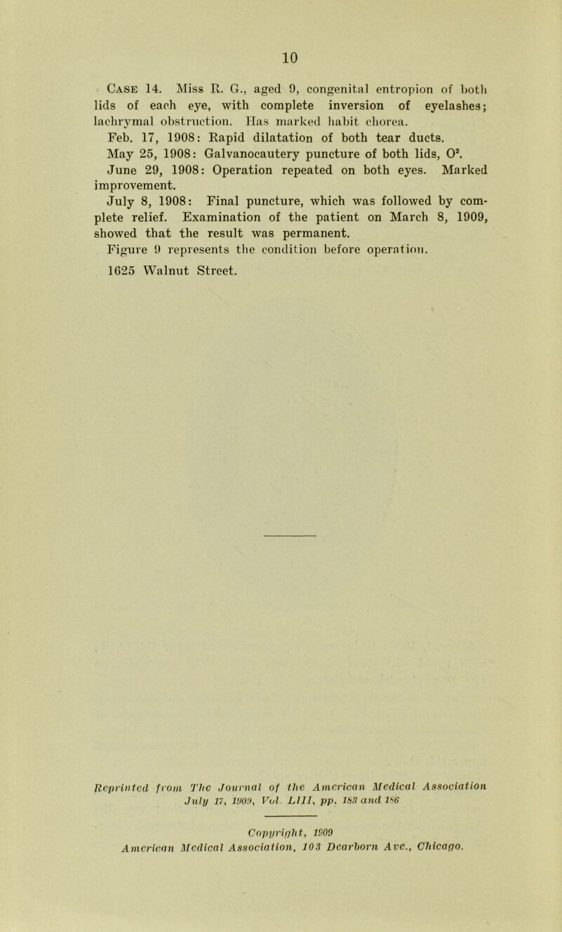 Case 14. Miss R. G., aged 9, congenital entropion of both lids of each eye, with complete inversion of eyelashes; lachrymal obstruction. Has marked habit chorea. Feb. 17, 1908: Rapid dilatation of both tear ducts. May 25, 1908: Galvanocautery puncture of both lids, 0*. June 29, 1908: Operation repeated on both eyes. Marked improvement. July 8, 1908: Final puncture, which was followed by com- plete relief. Examination of the patient on March 8, 1909, showed that the result was permanent. Figure 9 represents the condition before opernti<)n. 1625 Walnut Street. Reprinted from The Journal of the American Medieal Association July 17, l!)0!), Vul. LlII, pp. 1H3 and ls'6 Copyright, 1909 American l\[cdical Association. 103 Dearborn Ave., Chicapo.