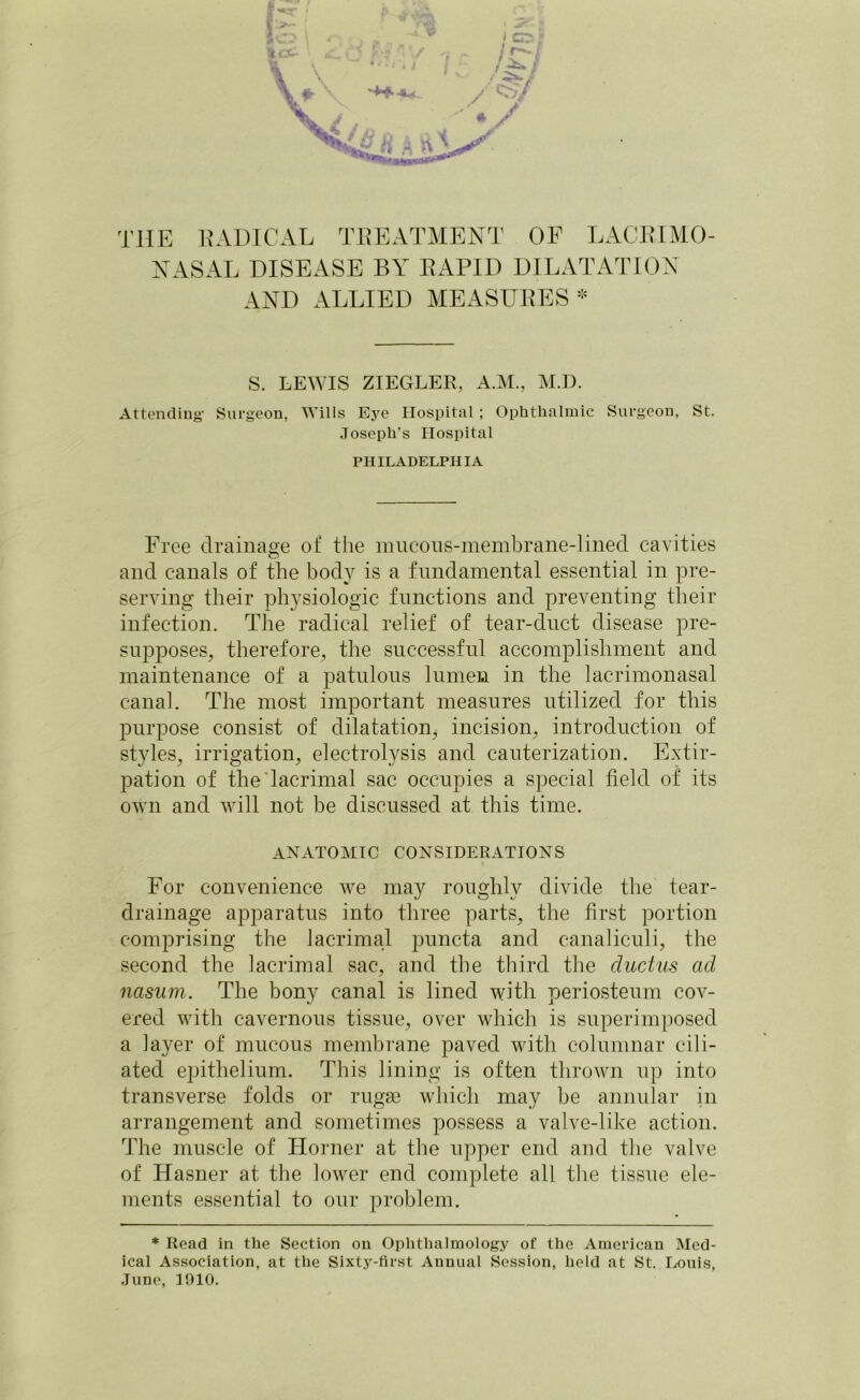 NASAL DISEASE BY RAPID DILATATION AND ALLIED MEASURES * S. LEWIS ZIEGLER, A.M., M.D. Attending1 Surgeon, Wills Eye Hospital; Ophthalmic Surgeon, St. Joseph’s Hospital PHILADELPHIA Free drainage of the mucous-membrane-lined cavities and canals of the body is a fundamental essential in pre- serving their physiologic functions and preventing their infection. The radical relief of tear-duct disease pre- supposes, therefore, the successful accomplishment and maintenance of a patulous lumen in the lacrimonasal canal. The most important measures utilized for this purpose consist of dilatation, incision, introduction of styles, irrigation, electrolysis and cauterization. Extir- pation of the lacrimal sac occupies a special field of its own and will not be discussed at this time. ANATOMIC CONSIDERATIONS For convenience we may roughly divide the tear- drainage apparatus into three parts, the first portion comprising the lacrimal puncta and canaliculi, the second the lacrimal sac, and the third the ductus ad nasum. The bony canal is lined with periosteum cov- ered with cavernous tissue, over which is superimposed a layer of mucous membrane paved with columnar cili- ated epithelium. This lining is often thrown up into transverse folds or rugae which may be annular in arrangement and sometimes possess a valve-like action. The muscle of Horner at the upper end and the valve of Hasner at the lower end complete all the tissue ele- ments essential to our problem. * Read in the Section on Ophthalmology of the American Med- ical Association, at the Sixty-first Annual Session, held at St. Louis, June, 1010.