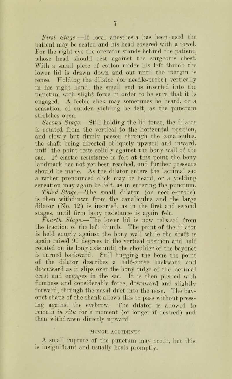 First Stage.—If local anesthesia lias been - used the patient may be seated and his head covered with a towel. For the right eye the operator stands behind the patient, whose head should rest against the surgeon’s chest. With a small piece of cotton under his left thumb the lower lid is drawn down and ont until the margin is tense. Holding the dilator (or needle-probe) vertically in his right hand, the small end is inserted into the pnnctnm with slight force in order to be sure that it is engaged. A feeble click may sometimes be heard, or a sensation of sudden yielding be felt, as the punctum stretches open. Second Stage.—Still holding the lid tense, the dilator is rotated from the vertical to the horizontal position, and slowly but firmly passed through the canaliculus, the shaft being directed obliquely upward and inward, until the point rests solidly against the bony wall of the sac. If elastic resistance is felt at this point the bony landmark has not yet been reached, and further pressure should be made. As the dilator enters the lacrimal sac a rather pronounced click may be heard, or a yielding sensation may again be felt, as in entering the punctum. Third Stage.—The small dilator (or needle-probe) is then withdrawn from the canaliculus and the large dilator (Ho. 12) is inserted, as in the first and second stages, until firm bony resistance is again felt. Fourth Stage.—The lower lid is now released from the traction of the left thumb. The point of the dilator is held snugly against the bony wall while the shaft is again raised 90 degrees to the vertical position and half rotated on its long axis until the shoulder of the bayonet is turned backward. Still hugging the bone the point of the dilator describes a half-curve backward and downward as it slips over the bony ridge of the lacrimal crest and engages in the sac. It is then pushed with firmness and considerable force, downward and slightly forward, through the nasal duct into the nose. The bay- onet shape of the shank allows this to pass without press- ing against the eyebrow. The dilator is allowed to remain in situ for a moment (or longer if desired) and then withdrawn directly upward. MINOR ACCIDENTS A small rupture of the punctum may occur, I tut this is insignificant and usually heals promptly.