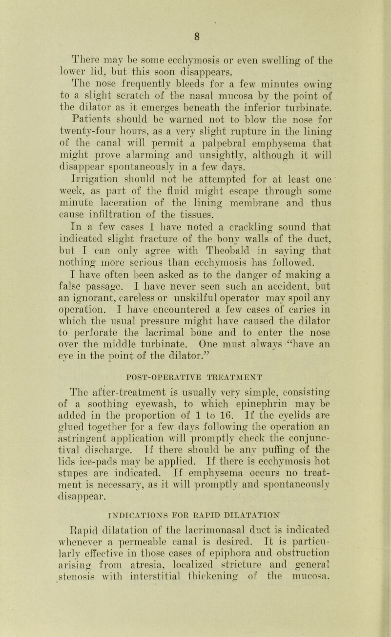 There may he some ecchymosis or even swelling of the lower lid, but this soon disappears. The nose frequently bleeds for a few minutes owing to a slight scratch of the nasal mucosa by the point of the dilator as it emerges beneath the inferior turbinate. Patients should be warned not to blow the nose for twenty-four hours, as a very slight rupture in the lining of the canal will permit a palpebral emphysema that might prove alarming and unsightly, although it will disappear spontaneously in a few days. Irrigation should not be attempted for at least one ' week, as part of the fluid might escape through some minute laceration of the lining membrane and thus cause infiltration of the tissues. In a few cases 1 have noted a crackling sound that indicated slight fracture of the bony walls of the duct, but I can only agree with Theobald in saving that nothing more serious than ecchymosis has followed. I have often been asked as to the danger of making a false passage. I have never seen such an accident, but an ignorant, careless or unskilful operator may spoil any operation. I have encountered a few cases of caries in which the usual pressure might have caused the dilator to perforate the lacrimal bone and to enter the nose over the middle turbinate. One must always “have an eve in the point of the dilator.” POST-OPERATIVE TREATMENT The after-treatment is usually very simple, consisting of a soothing eyewash, to which epinephrin may be added in the proportion of 1 to 16. If the eyelids are glued together for a few days following the operation an astringent application will promptly check the conjunc- tival discharge. If there should be any puffing of the lids ice-pads may be applied. If there is ecchymosis hot stupes are indicated. If emphysema occurs no treat- ment is necessary, as it will promptly and spontaneously disappear. INDICATIONS FOR RAPID DILATATION Rapid dilatation of the lacrimonasal duct is indicated whenever a permeable canal is desired. It is particu- larly effective in those cases of epiphora and obstruction arising from atresia, localized stricture and general stenosis with interstitial thickening of the mucosa.