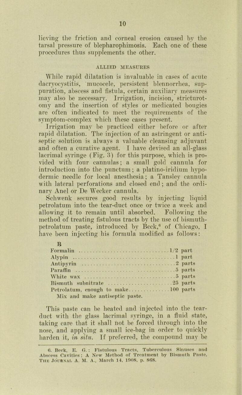 Having the friction and corneal erosion caused by the tarsal pressure of blepharophimosis. Each one of these procedures thus supplements the other. ALLIED MEASURES While rapid dilatation is invaluable in cases of acute dacryocystitis, 'mucocele, persistent blennorrhea, sup- puration, abscess and fistula, certain auxiliary measures may also be necessary. Irrigation, incision, stricturot- omy and the insertion of styles or medicated bougies are often indicated to meet the requirements of the symptom-complex which these cases present. Irrigation may be practiced either before or after rapid dilatation. The injection of an astringent or anti- septic solution is always a valuable cleansing adjuvant and often a curative agent. I have devised an all-glass lacrimal syringe (Fig.. 3) for this purpose, which is pro- vided with four cannulas; a small gold cannula for introduction into the punctum; a platino-iridium hypo- dermic needle for local anesthesia; a Tansley cannula with lateral perforations and closed end ; and the ordi- nary Anel or De Wecker cannula. Schwenk secures good results by injecting liquid petrolatum into the tear-duct once or twice a week and allowing it to remain until absorbed. Following the method of treating fistulous tracts by the use of bismuth- petrolatum paste, introduced by Beck,6 of Chicago, I have been injecting his formula modified as follows: B Formalin 1/2 part Alypin 1 part Antipyrin 2 parts Paraffin 5 parts White wax 5 parts Bismuth subnitrate 25 parts Petrolatum, enough to make 100 parts Mix anti make antiseptic paste. This paste can be heated and injected into the tear- duct with the glass lacrimal syringe, in a fluid state, taking care that it shall not be forced through into the nose, and applying a small ice-bag in order to quickly harden it, in situ. If preferred, the compound may be 0. Beck, E. G. : Fistulous Tracts, Tuberculous Sinuses and Abscess Cavities: A New Method of Treatment by Bismuth Taste. The Journal A. M. A., March 14. 100S, p. SG8.