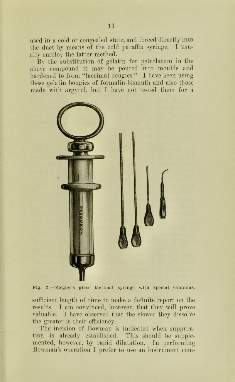 used in a cold or congealed state, and forced directly into the duct by means of the cold paraffin syringe. I usu- ally employ the latter method. By the substitution of gelatin for petrolatum in the above compound it may be poured into moulds and hardened to form “lacrimal bougies.” I have been using these gelatin bougies of formalin-bismuth and also those made with argyrol, but I have not tested them for a Fig. 3.—Ziegler’s glass lacrimal syringe with special cannulas. sufficient length of time to make a definite report on the results. I am convinced, however, that they will prove valuable. I have observed that the slower they dissolve the greater is their efficiency. The incision of Bowman is indicated when suppura- tion is already established. This should be supple- mented, however, by rapid dilatation. In performing Bowman’s operation I prefer to use an instrument com-