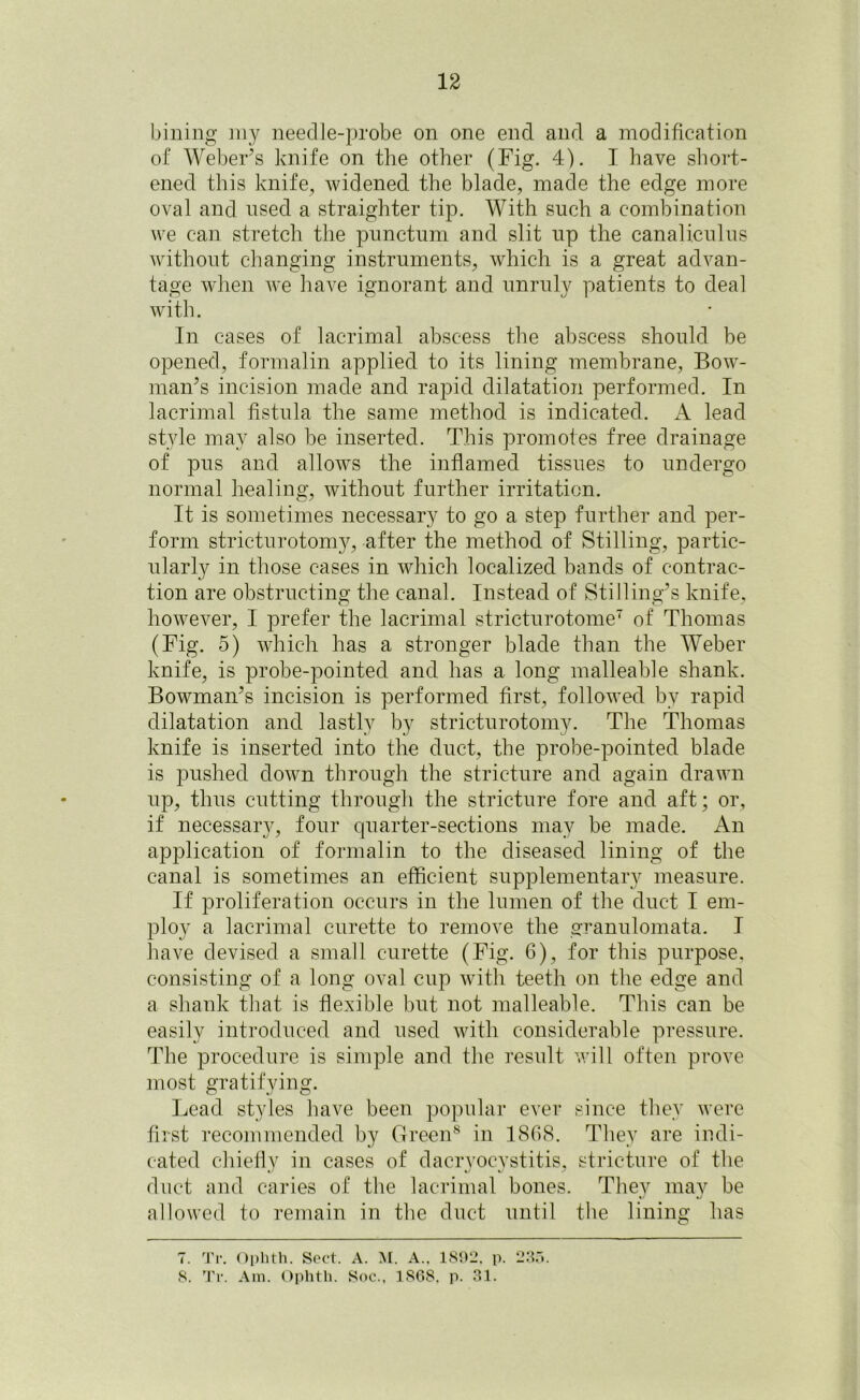 billing my neeclle-probe on one end and a modification of Weber’s knife on the other (Fig. 4). I have short- ened this knife, widened the blade, made the edge more oval and used a straighter tip. With such a combination we can stretch the punctum and slit up the canaliculus without changing instruments, which is a great advan- tage when we have ignorant and unruly patients to deal with. In cases of lacrimal abscess the abscess should be opened, formalin applied to its lining membrane, Bow- man’s incision made and rapid dilatation performed. In lacrimal fistula the same method is indicated. A lead style may also be inserted. This promotes free drainage of pus and allows the inflamed tissues to undergo normal healing, without further irritation. It is sometimes necessary to go a step further and per- form stricturotomy, after the method of Stilling, partic- ularly in those cases in which localized hands of contrac- tion are obstructing the canal. Instead of Stilling’s knife, however, I prefer the lacrimal stricturotome7 of Thomas (Fig. 5) which has a stronger blade than the Weber knife, is probe-pointed and has a long malleable shank. Bowman’s incision is performed first, followed by rapid dilatation and lastly by stricturotomy. The Thomas knife is inserted into the duct, the probe-pointed blade is pushed down through the stricture and again drawn up, thus cutting through the stricture fore and aft; or, if necessaiy, four cpiarter-sections may be made. An application of formalin to the diseased lining of the canal is sometimes an efficient supplementary measure. If proliferation occurs in the lumen of the duct I em- ploy a lacrimal curette to remove the granulomata. I have devised a small curette (Fig. 6), for this purpose, consisting of a long oval cup with teeth on the edge and a shank that is flexible but not malleable. This can be easily introduced and used with considerable pressure. The procedure is simple and the result will often prove most gratifying. Lead styles have been popular ever since they were first recommended by Green8 in 18G8. They are indi- cated chiefly in cases of dacryocystitis, stricture of the duct and caries of the lacrimal bones. Thev mav be V allowed to remain in the duct until the lining has 7. Tr. Ophth. Sect. A. M. A.. 1892. p. 235. 8. Tr. Am. Ophth. Soc., 1868, p. 31.