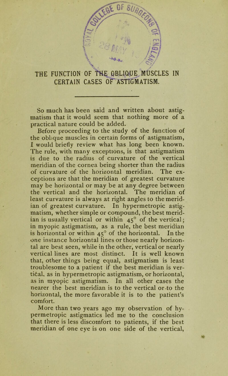 % - V* m «. . _ _r \ ■ } QT. $ 11 ' C:>/ THE FUNCTION OF THE OBLIQUE MUSCLES IN CERTAIN CASES OF ASTIGMATISM. So much has been said and written about astig- matism that it would seem that nothing more of a practical nature could be added. Before proceeding to the study of the function of the oblique muscles in certain forms of astigmatism, I would briefly review what has long been known. The rule, with many exceptions, is that astigmatism is due to the radius of curvature of the vertical meridian of the cornea being shorter than the radius of curvature of the horizontal meridian. The ex- ceptions are that the meridian of greatest curvature may be horizontal or may be at any degree between the vertical and the horizontal. The meridian of least curvature is always at right angles to the merid- ian of greatest curvature. In hypermetropic astig- matism, whether simple or compound, the best merid- ian is usually vertical or within 450 of the vertical; in myopic astigmatism, as a rule, the best meridian is horizontal or within 450 of the horizontal. In the one instance horizontal lines or those nearly horizon- tal are best seen, while in the other, vertical or nearly vertical lines are most distinct. It is well known that, other things being equal, astigmatism is least troublesome to a patient if the best meridian is ver- tical, as in hypermetropic astigmatism, or horizontal, as in myopic astigmatism. In all other cases the nearer the best meridian is to the vertical or-to the horizontal, the more favorable it is to the patient’s comfort. More than two years ago my observation of hy- permetropic astigmatics led me to the conclusion that there is less discomfort to patients, if the best meridian of one eye is on one side of the vertical,