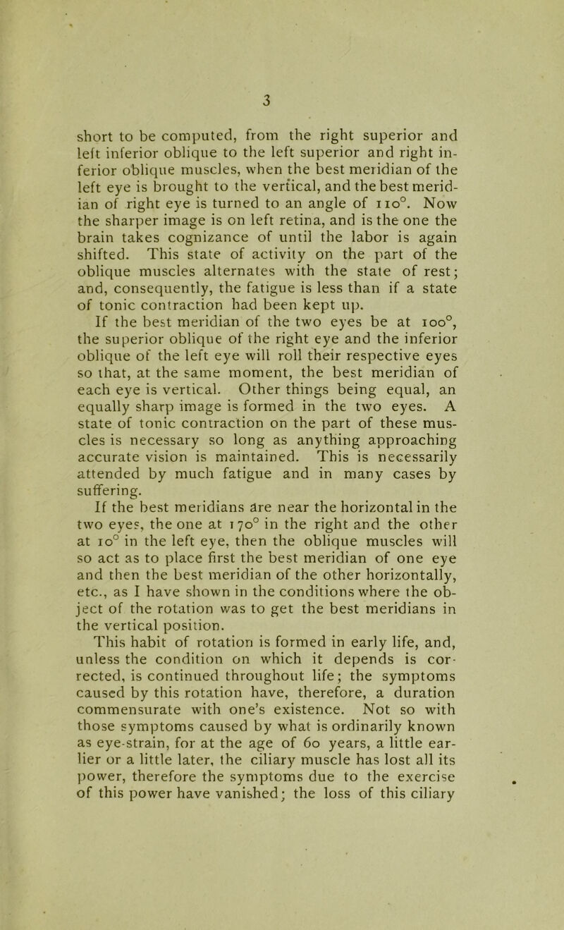 short to be computed, from the right superior and left inferior oblique to the left superior and right in- ferior oblique muscles, when the best meridian of the left eye is brought to the vertical, and the best merid- ian of right eye is turned to an angle of iio°. Now the sharper image is on left retina, and is the one the brain takes cognizance of until the labor is again shifted. This state of activity on the part of the oblique muscles alternates with the state of rest; and, consequently, the fatigue is less than if a state of tonic contraction had been kept up. If the best meridian of the two eyes be at ioo°, the superior oblique of the right eye and the inferior oblique of the left eye will roll their respective eyes so that, at. the same moment, the best meridian of each eye is vertical. Other things being equal, an equally sharp image is formed in the two eyes. A state of tonic contraction on the part of these mus- cles is necessary so long as anything approaching accurate vision is maintained. This is necessarily attended by much fatigue and in many cases by suffering. If the best meridians are near the horizontal in the two eyes, the one at 170° in the right and the other at io° in the left eye, then the oblique muscles will so act as to place first the best meridian of one eye and then the best meridian of the other horizontally, etc., as I have shown in the conditions where the ob- ject of the rotation was to get the best meridians in the vertical position. This habit of rotation is formed in early life, and, unless the condition on which it depends is cor- rected, is continued throughout life; the symptoms caused by this rotation have, therefore, a duration commensurate with one’s existence. Not so with those symptoms caused by what is ordinarily known as eye-strain, for at the age of 60 years, a little ear- lier or a little later, the ciliary muscle has lost all its power, therefore the symptoms due to the exercise of this power have vanished; the loss of this ciliary