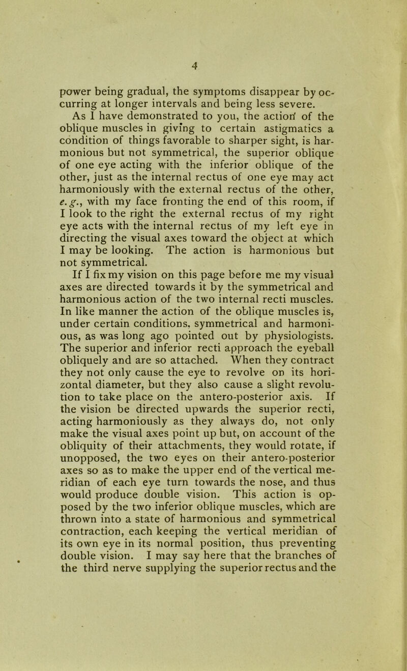 power being gradual, the symptoms disappear by oc- curring at longer intervals and being less severe. As 1 have demonstrated to you, the action' of the oblique muscles in giving to certain astigmatics a condition of things favorable to sharper sight, is har- monious but not symmetrical, the superior oblique of one eye acting with the inferior oblique of the other, just as the internal rectus of one eye may act harmoniously with the external rectus of the other, e.g., with my face fronting the end of this room, if I look to the right the external rectus of my right eye acts with the internal rectus of my left eye in directing the visual axes toward the object at which I may be looking. The action is harmonious but not symmetrical. If I fix my vision on this page before me my visual axes are directed towards it by the symmetrical and harmonious action of the two internal recti muscles. In like manner the action of the oblique muscles is, under certain conditions, symmetrical and harmoni- ous, as was long ago pointed out by physiologists. The superior and inferior recti approach the eyeball obliquely and are so attached. When they contract they not only cause the eye to revolve on its hori- zontal diameter, but they also cause a slight revolu- tion to take place on the antero-posterior axis. If the vision be directed upwards the superior recti, acting harmoniously as they always do, not only make the visual axes point up but, on account of the obliquity of their attachments, they would rotate, if unopposed, the two eyes on their antero-posterior axes so as to make the upper end of the vertical me- ridian of each eye turn towards the nose, and thus would produce double vision. This action is op- posed by the two inferior oblique muscles, which are thrown into a state of harmonious and symmetrical contraction, each keeping the vertical meridian of its own eye in its normal position, thus preventing double vision. I may say here that the branches of the third nerve supplying the superior rectus and the