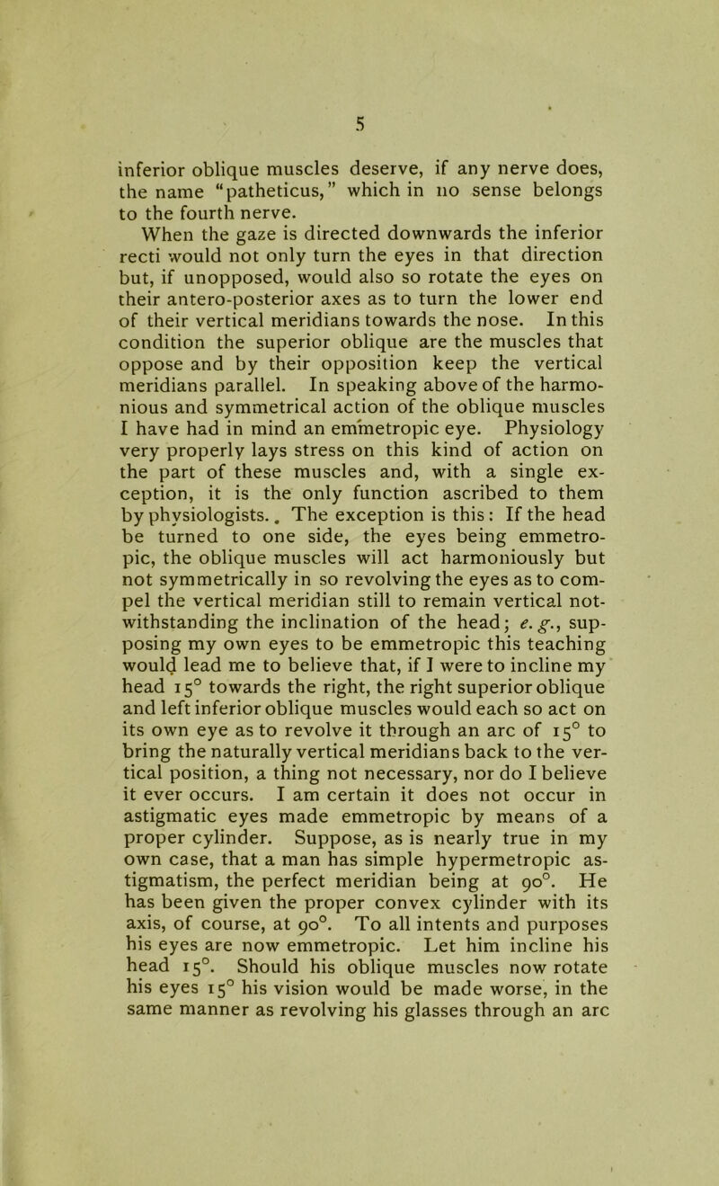 inferior oblique muscles deserve, if any nerve does, the name “patheticus, ” which in no sense belongs to the fourth nerve. When the gaze is directed downwards the inferior recti would not only turn the eyes in that direction but, if unopposed, would also so rotate the eyes on their antero-posterior axes as to turn the lower end of their vertical meridians towards the nose. In this condition the superior oblique are the muscles that oppose and by their opposition keep the vertical meridians parallel. In speaking above of the harmo- nious and symmetrical action of the oblique muscles I have had in mind an emmetropic eye. Physiology very properly lays stress on this kind of action on the part of these muscles and, with a single ex- ception, it is the only function ascribed to them by physiologists.. The exception is this: If the head be turned to one side, the eyes being emmetro- pic, the oblique muscles will act harmoniously but not symmetrically in so revolving the eyes as to com- pel the vertical meridian still to remain vertical not- withstanding the inclination of the head; e.g., sup- posing my own eyes to be emmetropic this teaching would lead me to believe that, if I were to incline my head 150 towards the right, the right superior oblique and left inferior oblique muscles would each so act on its own eye as to revolve it through an arc of 150 to bring the naturally vertical meridians back to the ver- tical position, a thing not necessary, nor do I believe it ever occurs. I am certain it does not occur in astigmatic eyes made emmetropic by means of a proper cylinder. Suppose, as is nearly true in my own case, that a man has simple hypermetropic as- tigmatism, the perfect meridian being at 90°. He has been given the proper convex cylinder with its axis, of course, at 90°. To all intents and purposes his eyes are now emmetropic. Let him incline his head 150. Should his oblique muscles now rotate his eyes 150 his vision would be made worse, in the same manner as revolving his glasses through an arc