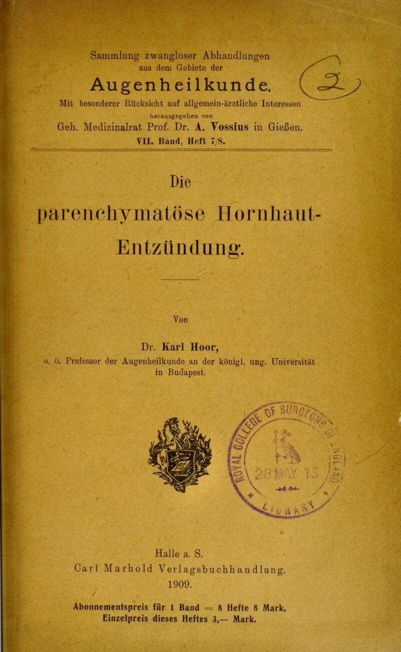 herausgegeben von Geh. Medizinalrat Prof. Dr. A. Yossius in Gießen. VII. Band, Heft 7/8. Die parenchymatöse Hornhaut- Entzündung*. Von Dr. Karl Hoor, o. ö. Professor der Augenheilkunde an der ktfnigl. ung. Universität in Budapest. Halle a. S. Carl Marhold Verlagsbuchhandlung. 1909. Abonnementspreis für 1 Band = 8 Hefte 8 Mark. Einzelpreis dieses Heftes 3,-- Mark.