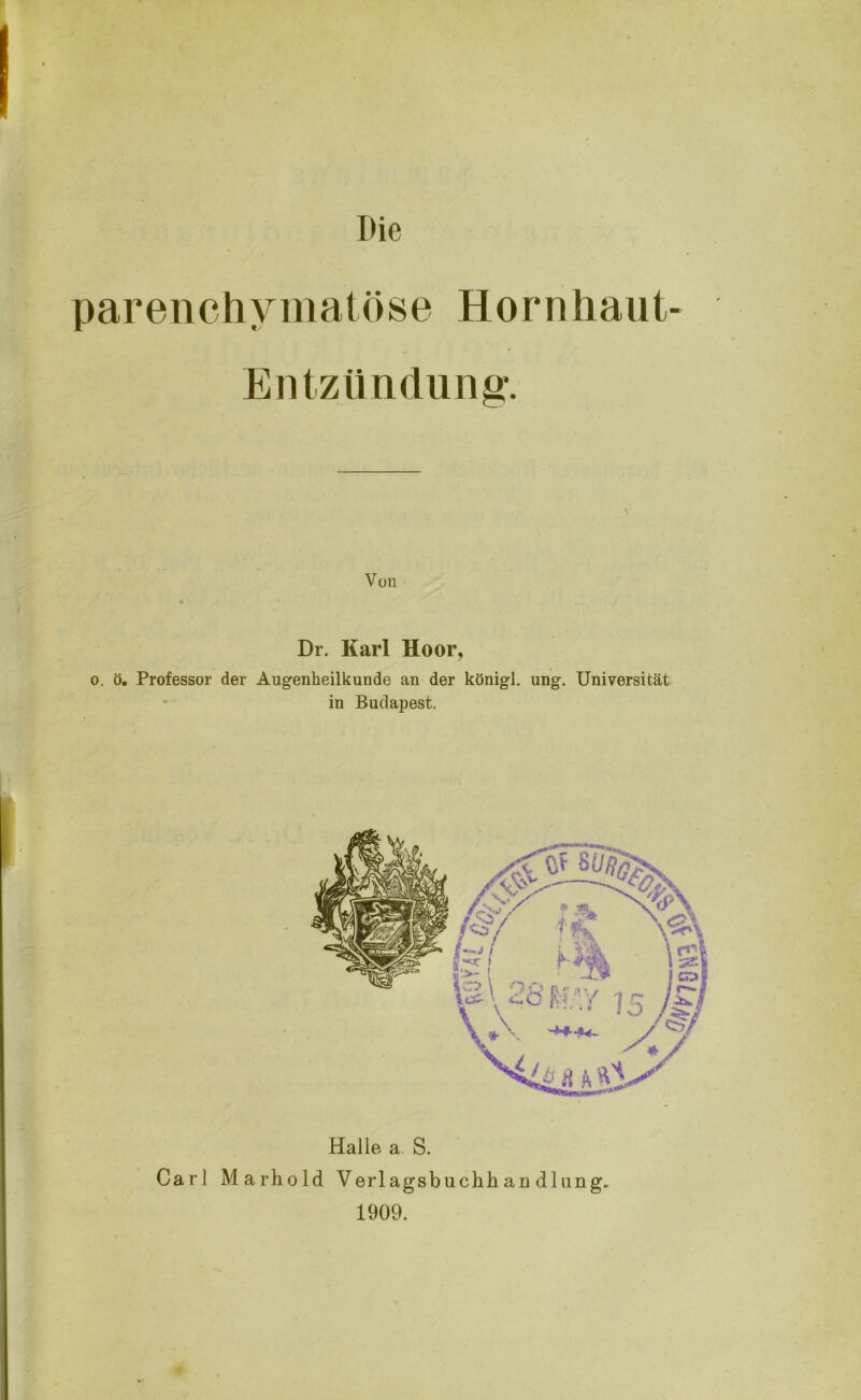 Die parenchymatöse Hornhaut- Entzündung. \ Von * Dr. Karl Hoor, o. ö. Professor der Augenheilkunde an der königl. ung. Universität in Budapest. Halle a S. Carl Marhold Verlagsbuchhan dliing. 1909.