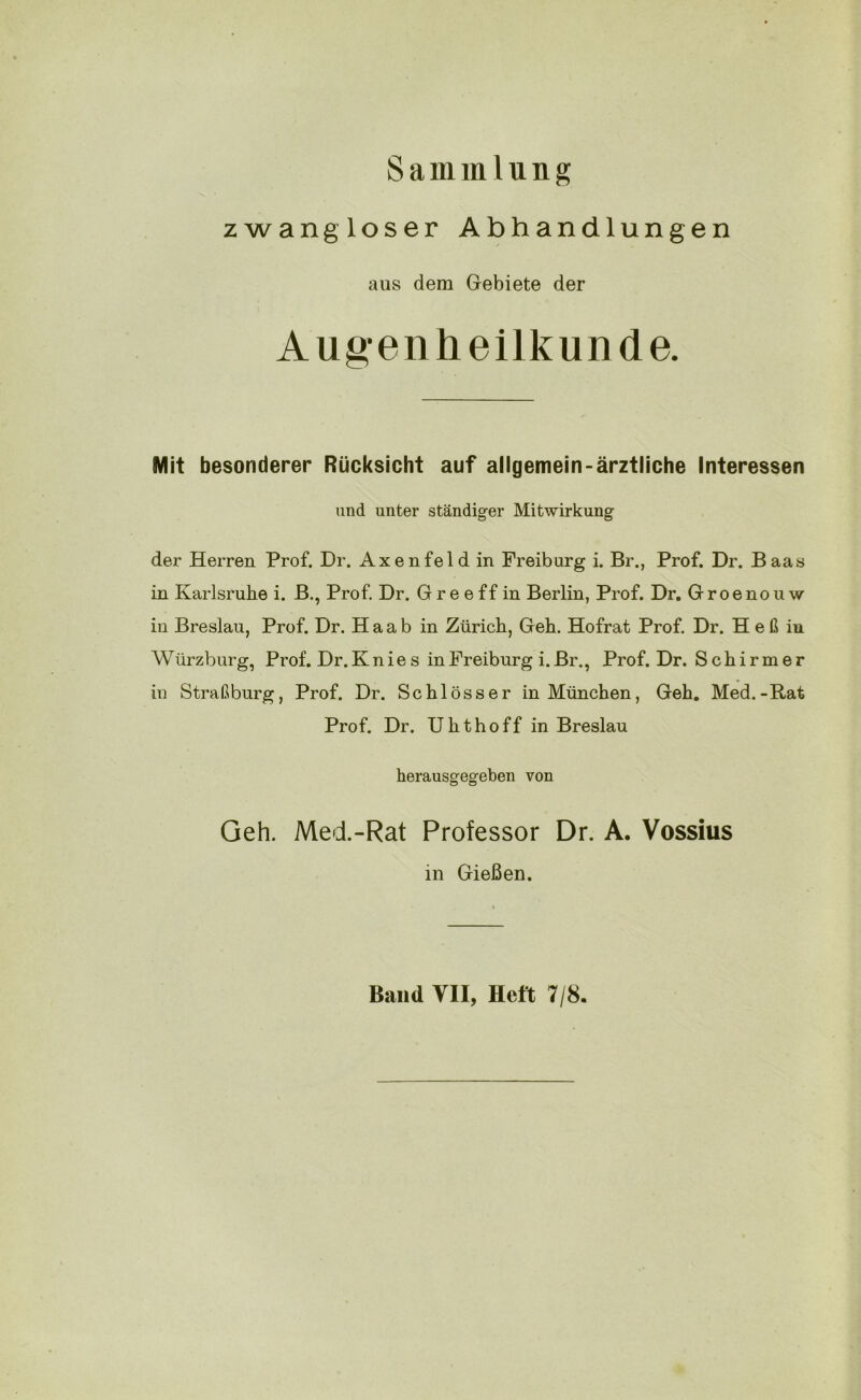 Sammlung zwangloser Abhandlungen aus dem Gebiete der Augenheilkunde. Mit besonderer Rücksicht auf allgemein-ärztliche Interessen und unter ständiger Mitwirkung der Herren Prof. Dr. Axenfeld in Freibarg i. Br., Prof. Dr. Baas in Karlsruhe i. B., Prof. Dr. G re e ff in Berlin, Prof. Dr. Groenou w in Breslau, Prof. Dr. H a a b in Zürich, Geh. Hofrat Prof. Dr. H e ß in Würzburg, Prof. Dr. Knies in Freiburg i. Br., Prof. Dr. Schirmer in Straßburg, Prof. Dr. Schlösser in München, Geh. Med.-Rat Prof. Dr. Uhthoff in Breslau herausgegeben von Geh. Med.-Rat Professor Dr. A. Vossius in Gießen. Band YII, Heft 7/8.