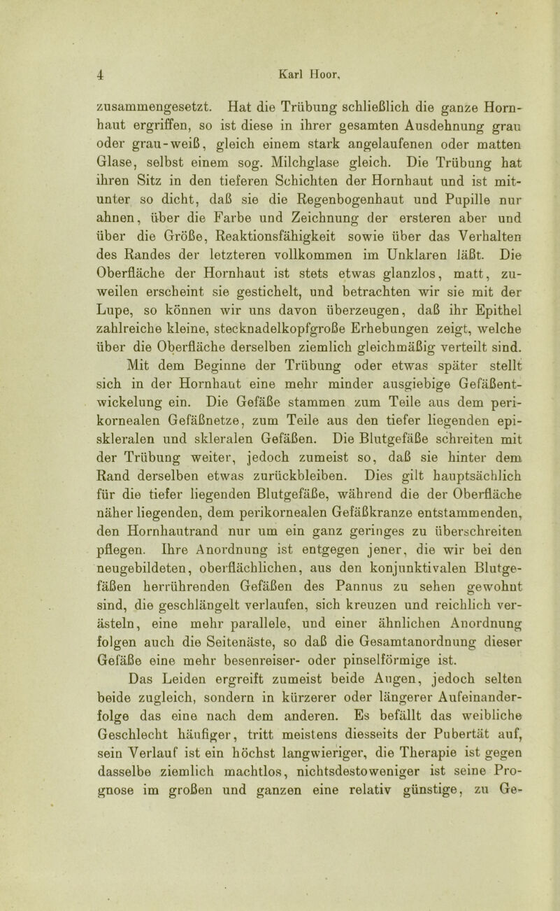 zusammengesetzt. Hat die Trübung schließlich die ganze Horn- haut ergriffen, so ist diese in ihrer gesamten Ausdehnung grau oder grau-weiß, gleich einem stark angelaufenen oder matten Glase, selbst einem sog. Milchglase gleich. Die Trübung hat ihren Sitz in den tieferen Schichten der Hornhaut und ist mit- unter so dicht, daß sie die Regenbogenhaut und Papille nur ahnen, über die Farbe und Zeichnung der ersteren aber und über die Größe, Reaktionsfähigkeit sowie über das Verhalten des Randes der letzteren vollkommen im Unklaren läßt. Die Oberfläche der Hornhaut ist stets etwas glanzlos, matt, zu- weilen erscheint sie gestichelt, und betrachten wir sie mit der Lupe, so können wir uns davon überzeugen, daß ihr Epithel zahlreiche kleine, stecknadelkopfgroße Erhebungen zeigt, welche über die Oberfläche derselben ziemlich gleichmäßig verteilt sind. Mit dem Beginne der Trübung oder etwas später stellt sich in der Hornhaut eine mehr minder ausgiebige Gefäßent- wickelung ein. Die Gefäße stammen zum Teile aus dem peri- kornealen Gefäßnetze, zum Teile aus den tiefer liegenden epi- skleralen und skleralen Gefäßen. Die Blutgefäße schreiten mit der Trübung weiter, jedoch zumeist so, daß sie hinter dem Rand derselben etwas Zurückbleiben. Dies gilt hauptsächlich für die tiefer liegenden Blutgefäße, während die der Oberfläche näher liegenden, dem perikornealen Gefäßkranze entstammenden, den Hornhautrand nur um ein ganz geringes zu überschreiten pflegen. Ihre Anordnung ist entgegen jener, die wir bei den neugebildeten, oberflächlichen, aus den konjunktivalen Blutge- fäßen herrührenden Gefäßen des Pannus zu sehen gewohnt sind, die geschlängelt verlaufen, sich kreuzen und reichlich ver- ästeln, eine mehr parallele, und einer ähnlichen Anordnung folgen auch die Seitenäste, so daß die Gesamtanordnung dieser Gefäße eine mehr besenreiser- oder pinselförmige ist. Das Leiden ergreift zumeist beide Augen, jedoch selten beide zugleich, sondern in kürzerer oder längerer Aufeinander- folge das eine nach dem anderen. Es befällt das weibliche Geschlecht häufiger, tritt meistens diesseits der Pubertät auf, sein Verlauf ist ein höchst langwieriger, die Therapie ist gegen dasselbe ziemlich machtlos, nichtsdestoweniger ist seine Pro- gnose im großen und ganzen eine relativ günstige, zu Ge-