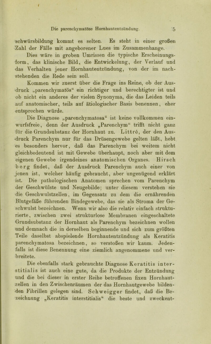 schwürsbildung kommt es selten. Es steht in einer großen Zahl der Fälle mit angeborener Lues im Zusammenhänge. Dies wäre in groben Umrissen die t}rpische Erscheinungs- form, das klinische Bild, die Entwickelung, der Verlauf und das Verhalten jener Hornhautentzündung, von der im nach- stehenden die Rede sein soll. Kommen wir zuerst über die Frage ins Reine, ob der Aus- druck „parenchymatös“ ein richtiger und berechtigter ist und ob nicht ein anderes der vielen Synonyma, die das Leiden teils auf anatomischer, teils auf ätiologischer Basis benennen, eher entsprechen würde. Die Diagnose „parenchymatosa“ ist keine vollkommen ein- wurfsfreie, denn der Ausdruck „Parenchym“ trifft nicht ganz für die Grundsubstanz der Hornhaut zu. Littre, der den Aus- druck Parenchym nur für das Drüsengewebe gelten läßt, hebt, es besonders hervor, daß das Parenchym bei weitem nicht gleichbedeutend ist mit Gewebe überhaupt, noch aber mit dem eigenen Gewebe irgendeines anatomischen Organes. Hirsch berg findet, daß der Ausdruck Parenchym auch einer von jenen ist, welcher häufig gebraucht, aber ungenügend erklärt ist. Die pathologischen Anatomen sprechen vom Parenchym der Geschwülste und Neugebilde; unter diesem verstehen sie die Geschwulstzellen, im Gegensatz zu dem die ernährenden Blutgefäße führenden Bindegewebe, das sie als Stroma der Ge- schwulst bezeichnen. Wenn wir also die relativ einfach struktu- rierte, zwischen zwei strukturlose Membranen eingeschaltete Grundsubstanz der Hornhaut als Parenchym bezeichnen wollen und demnach die in derselben beginnende und sich zum größten Teile daselbst abspielende Hornhautentzündung als Keratitis parenchymatosa bezeichnen, so verstoßen wir kaum. Jeden- falls ist diese Benennung eine ziemlich angenommene und ver- breitete. Die ebenfalls stark gebrauchte Diagnose Keratitis inter- stitialis ist auch eine gute, da die Produkte der Entzündung und die bei dieser in erster Reihe betroffenen fixen Hornhaut- zellen in den Zwischenräumen der das Hornhautgewebe bilden- den Fibrillen gelegen sind. Schweigger findet, daß die Be- zeichnung „Keratitis interstitialis“ die beste und zweckent-