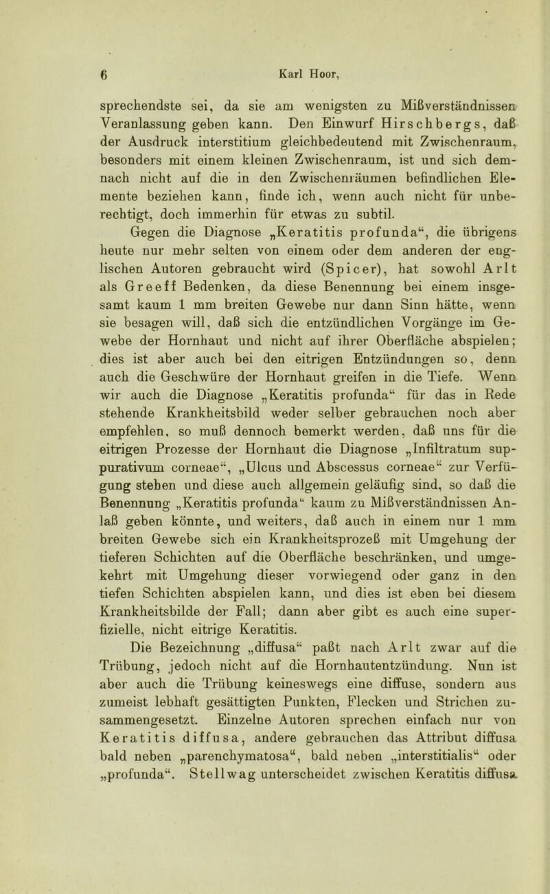 sprechendste sei, da sie am wenigsten zu Mißverständnissen Veranlassung geben kann. Den Einwurf Hirschbergs, daß der Ausdruck interstitium gleichbedeutend mit Zwischenraum^ besonders mit einem kleinen Zwischenraum, ist und sich dem- nach nicht auf die in den Zwischenräumen befindlichen Ele- mente beziehen kann, finde ich, wenn auch nicht für unbe- rechtigt, doch immerhin für etwas zu subtil. Gegen die Diagnose „Keratitis profunda“, die übrigens heute nur mehr selten von einem oder dem anderen der eng- lischen Autoren gebraucht wird (Spieer), hat sowohl Arlt als Greeff Bedenken, da diese Benennung bei einem insge- samt kaum 1 mm breiten Gewebe nur dann Sinn hätte, wenn sie besagen will, daß sich die entzündlichen Vorgänge im Ge- webe der Hornhaut und nicht auf ihrer Oberfläche abspielen; dies ist aber auch bei den eitrigen Entzündungen so, denn auch die Geschwüre der Hornhaut greifen in die Tiefe. Wenn wir auch die Diagnose „Keratitis profunda“ für das in Rede stehende Krankheitsbild weder selber gebrauchen noch aber empfehlen, so muß dennoch bemerkt werden, daß uns für die eitrigen Prozesse der Hornhaut die Diagnose „Infiltratum sup- purativum corneae“, „Ulcus und Abscessus corneae“ zur Verfü- gung stehen und diese auch allgemein geläufig sind, so daß die Benennung „Keratitis profunda“ kaum zu Mißverständnissen An- laß geben könnte, und weiters, daß auch in einem nur 1 mm breiten Gewebe sich ein Krankheitsprozeß mit Umgehung der tieferen Schichten auf die Oberfläche beschränken, und umge- kehrt mit Umgehung dieser vorwiegend oder ganz in den tiefen Schichten abspielen kann, und dies ist eben bei diesem Krankheitsbilde der Fall; dann aber gibt es auch eine super- fizielle, nicht eitrige Keratitis. Die Bezeichnung „diffusa“ paßt nach Arlt zwar auf die Trübung, jedoch nicht auf die Hornhautentzündung. Nun ist aber auch die Trübung keineswegs eine diffuse, sondern aus zumeist lebhaft gesättigten Punkten, Flecken und Strichen zu- sammengesetzt. Einzelne Autoren sprechen einfach nur von Keratitis diffusa, andere gebrauchen das Attribut diffusa bald neben „parenchymatosa“, bald neben „interstitialis“ oder „profunda“. Stell wag unterscheidet zwischen Keratitis diffusa.