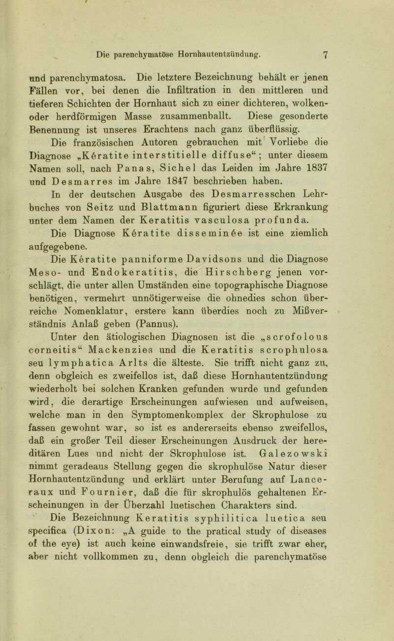 und parenchymatosa. Die letztere Bezeichnung behält er jenen Fällen vor, bei denen die Infiltration in den mittleren und tieferen Schichten der Hornhaut sich zu einer dichteren, wolken- oder herdförmigen Masse zusammenballt. Diese gesonderte Benennung ist unseres Erachtens nach ganz überflüssig. Die französischen Autoren gebrauchen mit Vorliebe die Diagnose „Köratite interstitielle diffuse“; unter diesem Namen soll, nach Panas, Sichel das Leiden im Jahre 1887 und Desmarres im Jahre 1847 beschrieben haben. In der deutschen Ausgabe des Desmarres sehen Lehr- buches von Seitz und Blattmann figuriert diese Erkrankung unter dem Namen der Keratitis vasculosa profunda. Die Diagnose Keratite disseminöe ist eine ziemlich aufgegebene. Die Keratite panniforme Davidsons und die Diagnose Meso- und Endokeratitis, die Hirschberg jenen vor- schlägt, die unter allen Umständen eine topographische Diagnose benötigen, vermehrt unnötigerweise die ohnedies schon über- reiche Nomenklatur, erstere kann überdies noch zu Mißver- ständnis Anlaß geben (Pannus). Unter den ätiologischen Diagnosen ist die „scrofolous corneitis“ Mackenzies und die Keratitis scrophulosa seu lymphatica Arlts die älteste. Sie trifft nicht ganz zu, denn obgleich es zweifellos ist, daß diese Hornhautentzündung wiederholt bei solchen Kranken gefunden wurde und gefunden wird, die derartige Erscheinungen auf wiesen und aufweisen, welche man in den Symptomenkomplex der Skrophulose zu fassen gewohnt war, so ist es andererseits ebenso zweifellos, daß ein großer Teil dieser Erscheinungen Ausdruck der here- ditären Lues und nicht der Skrophulose ist. Galezowski nimmt geradeaus Stellung gegen die skrophulose Natur dieser Hornhautentzündung und erklärt unter Berufung auf Lance- raux und Fournier, daß die für skrophulös gehaltenen Er- scheinungen in der Überzahl luetischen Charakters sind. Die Bezeichnung Keratitis syphilitica luetica seu specifica (Dixon: „A guide to the pratical study of diseases of the eye) ist auch keine einwandsfreie, sie trifft zwar eher, aber nicht vollkommen zu, denn obgleich die parenchymatöse