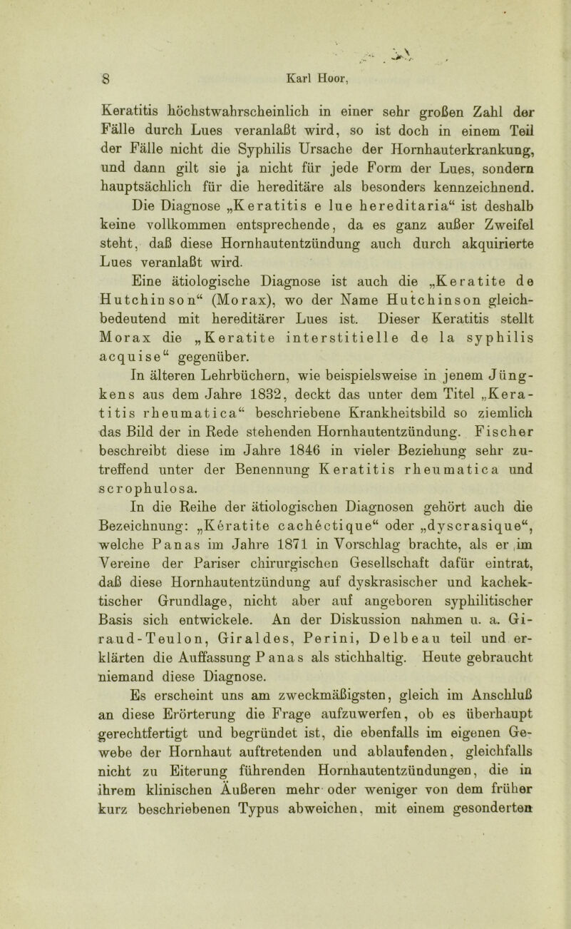 Keratitis höchstwahrscheinlich in einer sehr großen Zahl der Fälle durch Lues veranlaßt wird, so ist doch in einem Teil der Fälle nicht die Syphilis Ursache der Hornhauterkrankung, und dann gilt sie ja nicht für jede Form der Lues, sondern hauptsächlich für die hereditäre als besonders kennzeichnend. Die Diagnose „Keratitis e lue hereditaria“ ist deshalb keine vollkommen entsprechende, da es ganz außer Zweifel steht, daß diese Hornhautentzündung auch durch akquirierte Lues veranlaßt wird. Eine ätiologische Diagnose ist auch die „Keratite de Hutchinson“ (Morax), wo der Name Hutchinson gleich- bedeutend mit hereditärer Lues ist. Dieser Keratitis stellt Morax die „Keratite interstitielle de la syphilis acquise“ gegenüber. In älteren Lehrbüchern, wie beispielsweise in jenem Jüng- kens aus dem Jahre 1832, deckt das unter dem Titel „Kera- titis rheumatica“ beschriebene Krankheitsbild so ziemlich das Bild der in Rede stehenden Hornhautentzündung. Fischer beschreibt diese im Jahre 1846 in vieler Beziehung sehr zu- treffend unter der Benennung Keratitis rheumatica und scr ophulosa. In die Reihe der ätiologischen Diagnosen gehört auch die Bezeichnung: „Keratite cachectique“ oder „dyscrasique“, welche Panas im Jahre 1871 in Vorschlag brachte, als er ,im Vereine der Pariser chirurgischen Gesellschaft dafür eintrat, daß diese Hornhautentzündung auf dyskrasischer und kachek- tischer Grundlage, nicht aber auf angeboren syphilitischer Basis sich entwickele. An der Diskussion nahmen u. a. Gi- raud-Teulon, Giraldes, Perini, Delbeau teil und er- klärten die Auffassung P ana s als stichhaltig. Heute gebraucht niemand diese Diagnose. Es erscheint uns am zweckmäßigsten, gleich im Anschluß an diese Erörterung die Frage aufzuwerfen, ob es überhaupt gerechtfertigt und begründet ist, die ebenfalls im eigenen Ge- webe der Hornhaut auftretenden und ablaufenden, gleichfalls nicht zu Eiterung führenden Hornhautentzündungen, die in ihrem klinischen Äußeren mehr oder weniger von dem früher kurz beschriebenen Typus abweichen, mit einem gesonderten