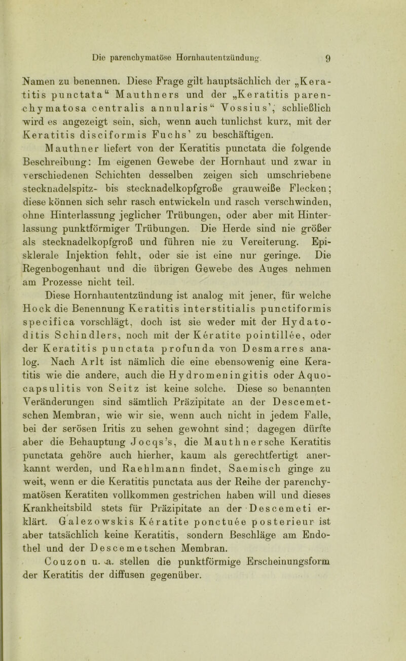 Namen zu benennen. Diese Frage gilt hauptsächlich der „Kera- titis punctatau Mauthners und der „Keratitis paren- ch}Tmatosa centralis annularis“ Yossius,,‘ schließlich wird es angezeigt sein, sich, wenn auch tunlichst kurz, mit der Keratitis disciformis Fuchs’ zu beschäftigen. Mautliner liefert von der Keratitis punctata die folgende Beschreibung: Im eigenen Gewebe der Hornhaut und zwar in verschiedenen Schichten desselben zeigen sich umschriebene stecknadelspitz- bis stecknadelkopfgroße grauweiße Flecken; diese können sich sehr rasch entwickeln und rasch verschwinden, ohne Hinterlassung jeglicher Trübungen, oder aber mit Hinter- lassung punktförmiger Trübungen. Die Herde sind nie größer als stecknadelkopfgroß und führen nie zu Vereiterung. Epi- sklerale Injektion fehlt, oder sie ist eine nur geringe. Die Regenbogenhaut und die übrigen Gewebe des Auges nehmen am Prozesse nicht teil. Diese Hornhautentzündung ist analog mit jener, für welche Hock die Benennung Keratitis interstitialis punctiformis specifica vorschlägt, doch ist sie weder mit der Hydato- ditis Schindlers, noch mit derKeratite pointillee, oder der Keratitis punctata profunda von Desmarres ana- log. Nach Arlt ist nämlich die eine ebensowenig eine Kera- titis wie die andere, auch die Hydromeningitis oder Aquo- capsulitis von Seitz ist keine solche. Diese so benannten Veränderungen sind sämtlich Präzipitate an der Descemet- schen Membran, wie wir sie, wenn auch nicht in jedem Falle, bei der serösen Iritis zu sehen gewohnt sind; dagegen dürfte aber die Behauptung Jocqs’s, die Maut kn ersehe Keratitis punctata gehöre auch hierher, kaum als gerechtfertigt aner- kannt werden, und Raehlmann findet, Saemisch ginge zu weit, wenn er die Keratitis punctata aus der Reihe der parenchy- matösen Keratiten vollkommen gestrichen haben will und dieses Krankheitsbild stets für Präzipitate an der • D e s c em e ti er- klärt. Galezowskis Keratite ponctuee posterieur ist aber tatsächlich keine Keratitis, sondern Beschläge am Endo- thel und der Descemet sehen Membran. Couzon u. ^a. stellen die punktförmige Erscheinungsform der Keratitis der diffusen gegenüber.