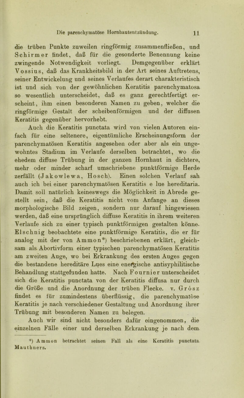 die trüben Punkte zuweilen ringförmig zusammenfließen, und Schirmer findet, daß für die gesonderte Benennung keine zwingende Notwendigkeit vorliegt. Demgegenüber erklärt Vossius, daß das Krankheitsbild in der Art seines Auftretens, seiner Entwickelung und seines Verlaufes derart charakteristisch ist und sich von der gewöhnlichen Keratitis parenchymatosa so wesentlich unterscheidet, daß es ganz gerechtfertigt er- scheint, ihm einen besonderen Namen zu geben, welcher die ringförmige Gestalt der scheibenförmigen und der diffusen Keratitis gegenüber hervorhebt. Auch die Keratitis punctata wird von vielen Autoren ein- fach für eine seltenere, eigentümliche Erscheinungsform der parenchymatösen Keratitis angesehen oder aber als ein unge- wohntes Stadium im Verlaufe derselben betrachtet, wo die ehedem diffuse Trübung in der ganzen Hornhaut in dichtere, mehr oder minder scharf umschriebene punktförmige Herde zerfällt (Jakowlewa, Hosch). Einen solchen Verlauf sah auch ich bei einer parenchymatösen Keratitis e lue hereditaria. Damit soll natürlich keineswegs die Möglichkeit in Abrede ge- stellt sein, daß die Keratitis nicht vom Anfänge an dieses morphologische Bild zeigen, sondern nur darauf hingewiesen werden, daß eine ursprünglich diffuse Keratitis in ihrem weiteren Verlaufe sich zu einer typisch punktförmigen gestalten könne. El sehnig beobachtete eine punktförmige Keratitis, die er für analog mit der von Ammon*) beschriebenen erklärt, gleich- sam als Abortivform einer typischen parenchymatösen Keratitis am zweiten Auge, wo bei Erkrankung des ersten Auges gegen die bestandene hereditäre Lues eine energische antisyphilitische Behandlung stattgefunden hatte. Nach Fournier unterscheidet sich die Keratitis punctata von der Keratitis diffusa nur durch die Größe und die Anordnung der trüben Flecke, v. Grosz findet es für zumindestens überflüssig, die parenchymatöse Keratitis je nach verschiedener Gestaltung und Anordnung ihrer Trübung mit besonderen Namen zu belegen. Auch wir sind nicht besonders dafür eingenommen, die einzelnen Fälle einer und derselben Erkrankung je nach dem *) Ammon betrachtet seinen Fall als eine Keratitis punctata Mauthners.