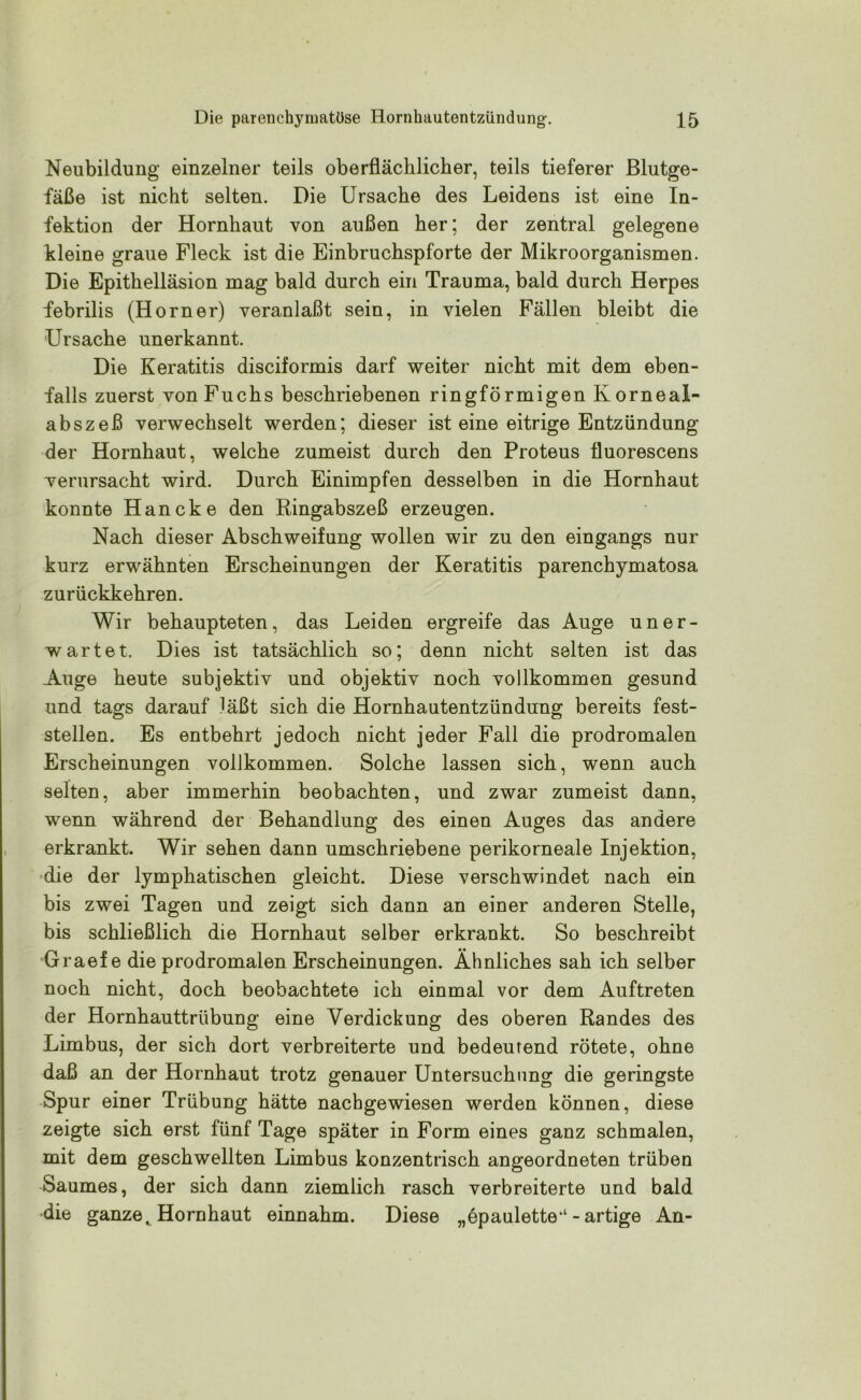 Neubildung einzelner teils oberflächlicher, teils tieferer Blutge- fäße ist nicht selten. Die Ursache des Leidens ist eine In- fektion der Hornhaut von außen her; der zentral gelegene kleine graue Fleck ist die Einbruchspforte der Mikroorganismen. Die Epithelläsion mag bald durch ein Trauma, bald durch Herpes febrilis (Horner) veranlaßt sein, in vielen Fällen bleibt die 'Ursache unerkannt. Die Keratitis disciformis darf weiter nicht mit dem eben- falls zuerst von Fuchs beschriebenen ringförmigen Korneal- abszeß verwechselt werden; dieser ist eine eitrige Entzündung der Hornhaut, welche zumeist durch den Proteus fluorescens verursacht wird. Durch Einimpfen desselben in die Hornhaut konnte Haneke den Ringabszeß erzeugen. Nach dieser Abschweifung wollen wir zu den eingangs nur kurz erwähnten Erscheinungen der Keratitis parenchymatosa zurückkehren. Wir behaupteten, das Leiden ergreife das Auge uner- wartet. Dies ist tatsächlich so; denn nicht selten ist das Auge heute subjektiv und objektiv noch vollkommen gesund und tags darauf läßt sich die Hornhautentzündung bereits fest- stellen. Es entbehrt jedoch nicht jeder Fall die prodromalen Erscheinungen vollkommen. Solche lassen sich, wenn auch selten, aber immerhin beobachten, und zwar zumeist dann, wenn während der Behandlung des einen Auges das andere erkrankt. Wir sehen dann umschriebene perikorneale Injektion, die der lymphatischen gleicht. Diese verschwindet nach ein bis zwei Tagen und zeigt sich dann an einer anderen Stelle, bis schließlich die Hornhaut selber erkrankt. So beschreibt Graef e die prodromalen Erscheinungen. Ähnliches sah ich selber noch nicht, doch beobachtete ich einmal vor dem Auftreten der Hornhauttrübung eine Verdickung des oberen Randes des Limbus, der sich dort verbreiterte und bedeutend rötete, ohne daß an der Hornhaut trotz genauer Untersuchung die geringste Spur einer Trübung hätte nachgewiesen werden können, diese zeigte sich erst fünf Tage später in Form eines ganz schmalen, mit dem geschwellten Limbus konzentrisch angeordneten trüben Saumes, der sich dann ziemlich rasch verbreiterte und bald die ganzetHornhaut einnahm. Diese „epaulette1-artige An-