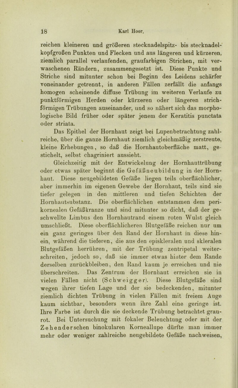 reichen kleineren und größeren stecknadelspitz- bis stecknadel- kopfgroßen Punkten und Flecken und aus längeren und kürzeren, ziemlich parallel verlaufenden, graufarbigen Strichen, mit ver- waschenen Rändern, zusammengesetzt ist. Diese Punkte und Striche sind mitunter schon bei Beginn des Leidens schärfer voneinander getrennt, in anderen Fällen zerfällt die anfangs homogen scheinende diffuse Trübung im weiteren Verlaufe zu punktförmigen Herden oder kürzeren oder längeren strich- förmigen Trübungen auseinander, und so nähert sich das morpho- logische Bild früher oder später jenem der Keratitis punctata oder striata. Das Epithel der Hornhaut zeigt bei Lupenbetrachtung zahl- reiche, über die ganze Hornhaut ziemlich gleichmäßig zerstreute, kleine Erhebungen, so daß die Hornhautoberfläche matt, ge- stichelt, selbst chagriniert aussieht. Gleichzeitig mit der Entwickelung der Hornhauttrübung oder etwas später beginnt die Gefäßneubildung in der Horn- haut. Diese neugebildeten Gefäße hegen teils oberflächlicher, aber immerhin im eigenen Gewebe der Hornhaut, teils sind sie tiefer gelegen in den mittleren und tiefen Schichten der Hornhautsubstanz. Die oberflächlichen entstammen dem peri- kornealen Gefäßkranze und sind mitunter so dicht, daß der ge- schwellte Limbus den Hornhautrand einem roten Wulst gleich umschließt. Diese oberflächlicheren Blutgefäße reichen nur um ein ganz geringes über den Rand der Hornhaut in diese hin- ein, während die tieferen, die aus den episkleralen und skleralen Blutgefäßen herrühren, mit der Trübung zentripetal weiter- schreiten, jedoch so, daß sie immer etwas hinter dem Rande derselben Zurückbleiben, den Rand kaum je erreichen und nie überschreiten. Das Zentrum der Hornhaut erreichen sie in vielen Fällen nicht (Schweigg e r). Diese Blutgefäße sind wegen ihrer tiefen Lage und der sie bedeckenden, mitunter ziemlich dichten Trübung in vielen Fällen mit freiem Auge kaum sichtbar, besonders wenn ihre Zahl eine geringe ist. Ihre Farbe ist durch die sie deckende Trübung betrachtet grau- rot. Bei Untersuchung mit fokaler Beleuchtung oder mit der Zehenderschen binokularen Korneallupe dürfte man immer mehr oder weniger zahlreiche neugebildete Gefäße nachweisen,