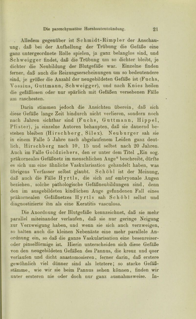 . Alledem gegenüber ist Sclimidt-Rimpler der Anschau- ung , daß bei der Aufhellung der Trübung die Gefäße eine ganz untergeordnete Rolle spielen, ja ganz belanglos sind, und Schweigger findet, daß die Trübung um so dichter bleibt, je dichter die Neubildung der Blutgefäße war. Einzelne finden ferner, daß auch die Reizungserscheinungen um so bedeutendere sind, je größer die Anzahl der neugebildeten Gefäße ist (Fuchs, Yossius, Guttmann, Schweigger), und nach Knies heilen die gefäßlosen oder nur spärlich mit Gefäßen versehenen Fälle am raschesten. Darin stimmen jedoch die Ansichten überein, daß sich diese Gefäße lange Zeit hindurch nicht verlieren, sondern noch nach Jahren sichtbar sind (Fuchs, Guttmann, Hippel, Pfister), ja einzelne Autoren behaupten, daß sie dauernd be- stehen bleiben (Hirschberg, Silex). Neuburger sah sie in einem Falle 5 Jahre nach abgelaufenem Leiden ganz deut- lich, Hirschberg nach 10, 15 und selbst nach 20 Jahren. Auch im Falle Goldziehers, den er unter dem Titel „Ein sog. präkorneales Gefäßnetz im menschlichen Auge“ beschreibt, dürfte es sich um eine ähnliche Vaskularisation gehandelt haben, was übrigens Verfasser selbst glaubt. Schöbl ist der Meinung, daß auch die Fälle Hyrtls, die sich auf embryonale Augen beziehen, solche pathologische Gefäßneubildungen sind, denn den im ausgebildeten kindlichen Auge gefundenen Fall eines präkornealen Gefäßnetzes Hyrtls sah Schöbl selbst und diagnostizierte ihn als eine Keratitis vasculosa. Die Anordnung der Blutgefäße kennzeichnet, daß sie mehr parallel miteinander verlaufen, daß sie nur geringe Neigung zur Verzweigung haben, und wenn sie sich auch verzweigen, so halten auch die kleinen Nebenäste eine mehr parallele An- ordnung ein, so daß die ganze Vaskularisation eine besenreiser- oder pinselförmige ist. Hierin unterscheiden sich diese Gefäße von den neugebildeten Gefäßen des Pannus, die kreuz und quer verlaufen und dicht anastomosieren, ferner darin, daß erstere gewöhnlich viel dünner sind als letztere; so starke Gefäß- stämme, wie wir sie beim Pannus sehen können, finden wir unter ersteren nie oder doch nur ganz ausnahmsweise. In-