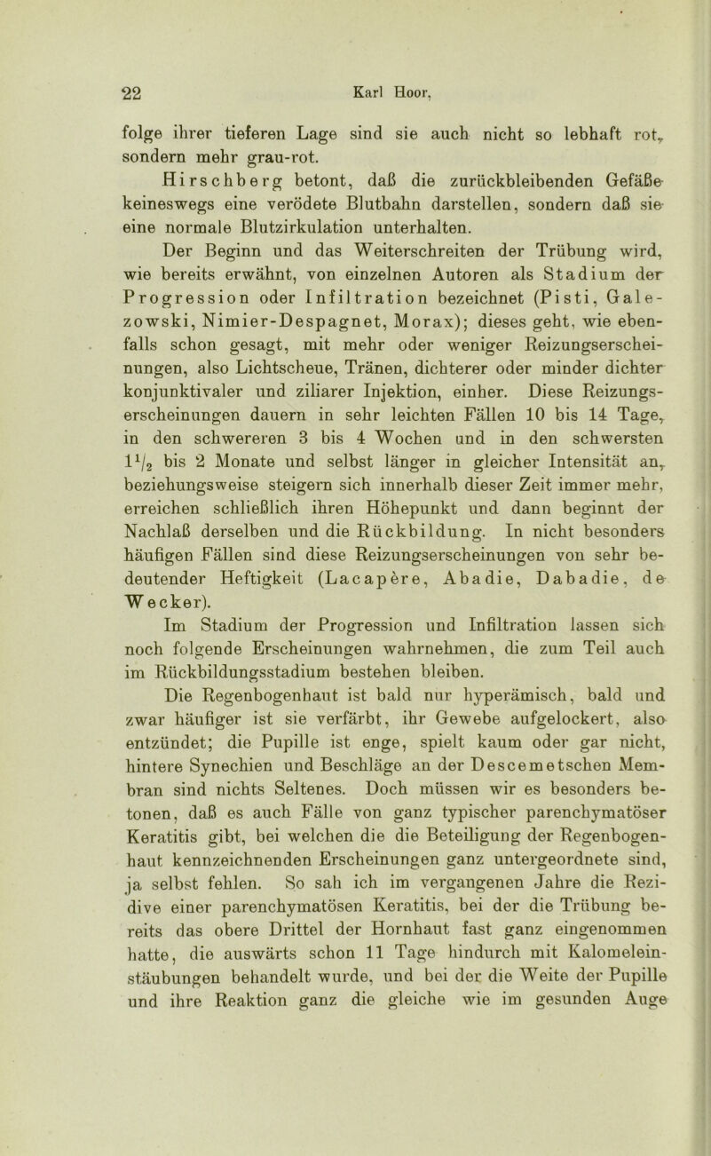 folge ihrer tieferen Lage sind sie auch nicht so lebhaft rotT sondern mehr grau-rot. Hirschberg betont, daß die zurückbleibenden Gefäße keineswegs eine verödete Blutbahn darstellen, sondern daß sie eine normale Blutzirkulation unterhalten. Der Beginn und das Weiterschreiten der Trübung wird, wie bereits erwähnt, von einzelnen Autoren als Stadium der Progression oder Infiltration bezeichnet (Pisti, Gale- zowski, Nimier-Despagnet, Morax); dieses geht, wie eben- falls schon gesagt, mit mehr oder weniger Reizungserschei- nungen, also Lichtscheue, Tränen, dichterer oder minder dichter konjunktivaler und ziliarer Injektion, einher. Diese Reizungs- erscheinungen dauern in sehr leichten Fällen 10 bis 14 Tager in den schwereren 3 bis 4 Wochen und in den schwersten lx/2 bis 2 Monate und selbst länger in gleicher Intensität anr beziehungsweise steigern sich innerhalb dieser Zeit immer mehr, erreichen schließlich ihren Höhepunkt und dann beginnt der Nachlaß derselben und die Rückbildung. In nicht besonders häufigen Fällen sind diese Reizungserscheinungen von sehr be- deutender Heftigkeit (Lacapere, Abadie, Dabadie, de W ecker). Im Stadium der Progression und Infiltration lassen sich noch folgende Erscheinungen wahrnehmen, die zum Teil auch im Rückbildungsstadium bestehen bleiben. Die Regenbogenhaut ist bald nur hyperämisch, bald und zwar häufiger ist sie verfärbt, ihr Gewebe aufgelockert, also entzündet; die Pupille ist enge, spielt kaum oder gar nicht, hintere Synechien und Beschläge an der Descem et sehen Mem- bran sind nichts Seltenes. Doch müssen wir es besonders be- tonen, daß es auch Fälle von ganz typischer parenchymatöser Keratitis gibt, bei welchen die die Beteiligung der Regenbogen- haut kennzeichnenden Erscheinungen ganz untergeordnete sind, ja selbst fehlen. So sah ich im vergangenen Jahre die Rezi- dive einer parenchymatösen Keratitis, bei der die Trübung be- reits das obere Drittel der Hornhaut fast ganz eingenommen hatte, die auswärts schon 11 Tage hindurch mit Kalomelein- stäubungen behandelt wurde, und bei der die Weite der Pupille und ihre Reaktion ganz die gleiche wie im gesunden Auge