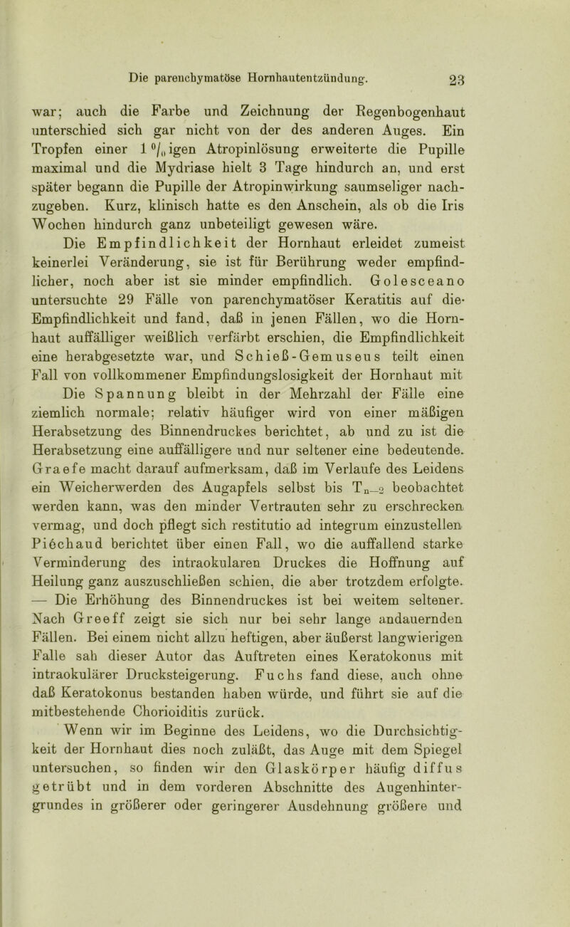 war; auch die Farbe und Zeichnung der Regenbogenhaut unterschied sich gar nicht von der des anderen Auges. Ein Tropfen einer 1 °/0 igen Atropinlösung erweiterte die Pupille maximal und die Mydriase hielt 3 Tage hindurch an, und erst später begann die Pupille der Atropinwirkung saumseliger nach- zugeben. Kurz, klinisch hatte es den Anschein, als ob die Iris Wochen hindurch ganz unbeteiligt gewesen wäre. Die Empfindlichkeit der Hornhaut erleidet zumeist keinerlei Veränderung, sie ist für Berührung weder empfind- licher, noch aber ist sie minder empfindlich. Golesceano untersuchte 29 Fälle von parenchymatöser Keratitis auf die- Empfindlichkeit und fand, daß in jenen Fällen, wo die Horn- haut auffälliger weißlich verfärbt erschien, die Empfindlichkeit eine herabgesetzte war, und Schieß-Gemuseus teilt einen Fall von vollkommener Empfindungslosigkeit der Hornhaut mit Die Spannung bleibt in der Mehrzahl der Fälle eine ziemlich normale; relativ häufiger wird von einer mäßigen Herabsetzung des Binnendruckes berichtet, ab und zu ist die Herabsetzung eine auffälligere und nur seltener eine bedeutende. Graefe macht darauf aufmerksam, daß im Verlaufe des Leidens ein Weicherwerden des Augapfels selbst bis Tn—2 beobachtet werden kann, was den minder Vertrauten sehr zu erschrecken vermag, und doch pflegt sich restitutio ad integrum einzustellen Piechaud berichtet über einen Fall, wo die auffallend starke Verminderung des intraokularen Druckes die Hoffnung auf Heilung ganz auszuschließen schien, die aber trotzdem erfolgte. — Die Erhöhung des Binnendruckes ist bei weitem seltener. Nach Gree ff zeigt sie sich nur bei sehr lange andauernden Fällen. Bei einem nicht allzu heftigen, aber äußerst langwierigen Falle sah dieser Autor das Auftreten eines Keratokonus mit intraokulärer Drucksteigerung. Fuchs fand diese, auch ohne daß Keratokonus bestanden haben würde, und führt sie auf die mitbestehende Chorioiditis zurück. Wenn wir im Beginne des Leidens, wo die Durchsichtig- keit der Hornhaut dies noch zuläßt, das Auge mit dem Spiegel untersuchen, so finden wir den Glaskörper häufig diffus getrübt und in dem vorderen Abschnitte des Augenhinter- grundes in größerer oder geringerer Ausdehnung größere und