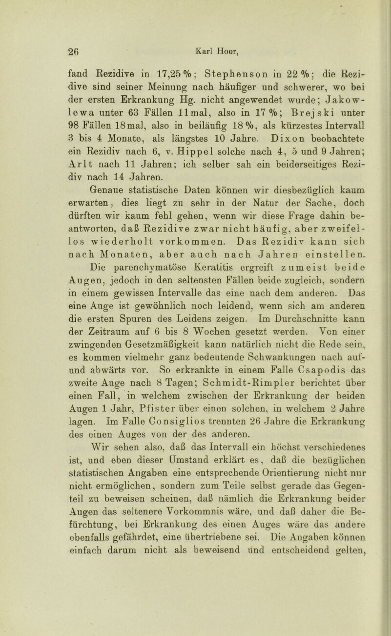 fand Rezidive in 17,25%; Stephenson in 22%; die Rezi- dive sind seiner Meinung nach häufiger und schwerer, wo bei der ersten Erkrankung Hg. nicht angewendet wurde; Jakow- lewa unter 63 Fällen 11 mal, also in 17%; Brejski unter 98 Fällen 18mal, also in beiläufig 18%, als kürzestes Intervall 3 bis 4 Monate, als längstes 10 Jahre. Dixon beobachtete ein Rezidiv nach 6, v. Hippel solche nach 4, 5 und 9 Jahren; Arlt nach 11 Jahren; ich selber sah ein beiderseitiges Rezi- div nach 14 Jahren. Genaue statistische Daten können wir diesbezüglich kaum erwarten, dies liegt zu sehr in der Natur der Sache, doch dürften wir kaum fehl gehen, wenn wir diese Frage dahin be- antworten, daß Rezidive zwar nicht häufig, aber zweifel- los wiederholt Vorkommen. Das Rezidiv kann sich nach Monaten, aber auch nach Jahren einstellen. Die parenchymatöse Keratitis ergreift zumeist beide Augen, jedoch in den seltensten Fällen beide zugleich, sondern in einem gewissen Intervalle das eine nach dem anderen. Das eine Auge ist gewöhnlich noch leidend, wenn sich am anderen die ersten Spuren des Leidens zeigen. Im Durchschnitte kann der Zeitraum auf 6 bis 8 Wochen gesetzt werden. Von einer zwingenden Gesetzmäßigkeit kann natürlich nicht die Rede sein, es kommen vielmehr ganz bedeutende Schwankungen nach auf- und abwärts vor. So erkrankte in einem Falle Csapodis das zweite Auge nach 8 Tagen; Schmidt-Rimpier berichtet über einen Fall, in welchem zwischen der Erkrankung der beiden Augen 1 Jahr, Pfister über einen solchen, in welchem 2 Jahre lagen. Im Falle Consiglios trennten 26 Jahre die Erkrankung des einen Auges von der des anderen. Wir sehen also, daß das Intervall ein höchst verschiedenes ist, und eben dieser Umstand erklärt es, daß die bezüglichen statistischen Angaben eine entsprechende Orientierung nicht nur nicht ermöglichen, sondern zum Teile selbst gerade das Gegen- teil zu beweisen scheinen, daß nämlich die Erkrankung beider Augen das seltenere Vorkommnis wäre, und daß daher die Be- fürchtung, bei Erkrankung des einen Auges wäre das andere ebenfalls gefährdet, eine übertriebene sei. Die Angaben können einfach darum nicht als beweisend und entscheidend gelten^