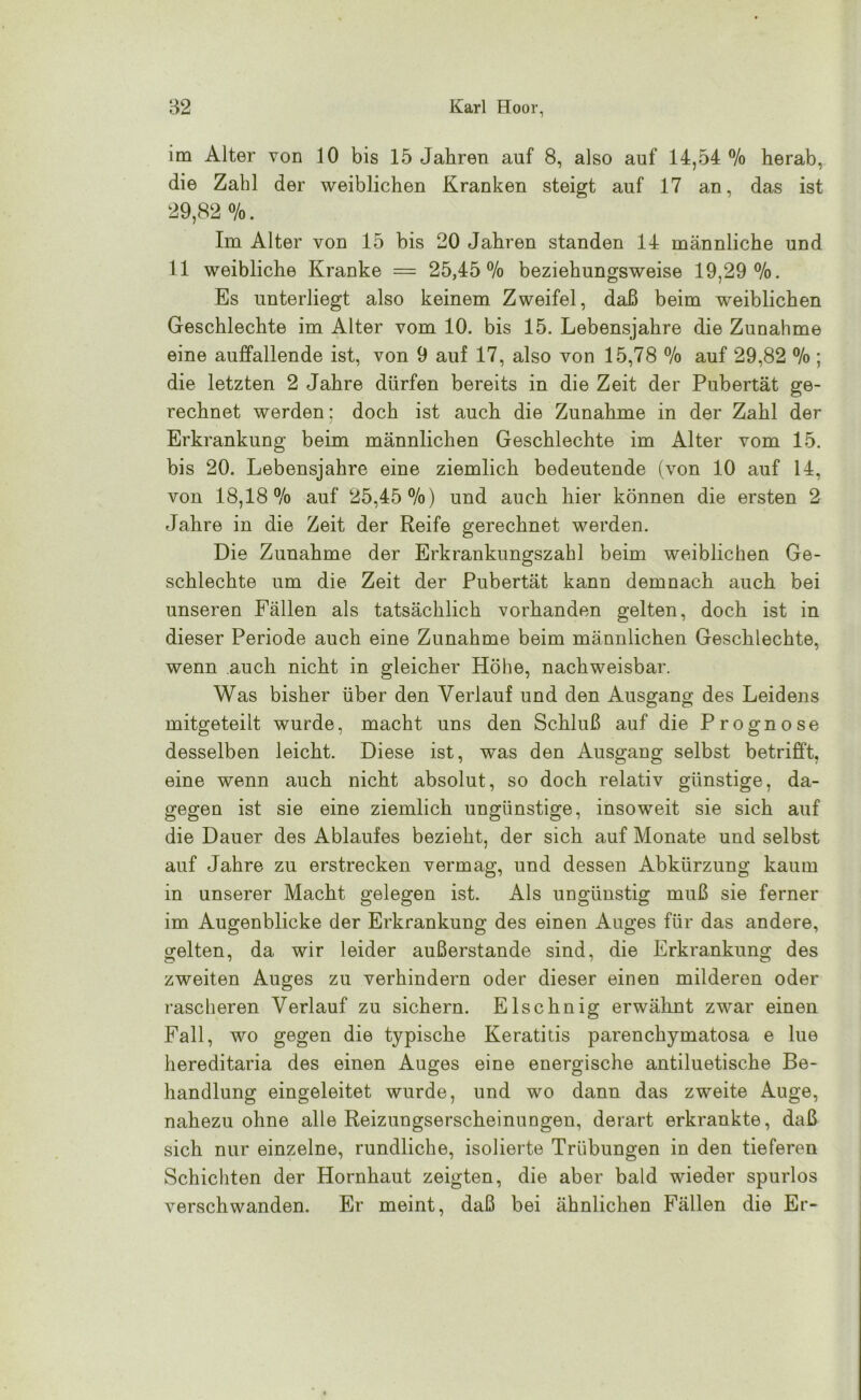 im Alter von 10 bis 15 Jahren auf 8, also auf 14,54 % herab, die Zahl der weiblichen Kranken steigt auf 17 an, das ist 29,82 %. Im Alter von 15 bis 20 Jahren standen 14 männliche und 11 weibliche Kranke = 25,45 % beziehungsweise 19,29%. Es unterliegt also keinem Zweifel, daß beim weiblichen Geschlechte im Alter vom 10. bis 15. Lebensjahre die Zunahme eine auffallende ist, von 9 auf 17, also von 15,78 % auf 29,82 % ; die letzten 2 Jahre dürfen bereits in die Zeit der Pubertät ge- rechnet werden: doch ist auch die Zunahme in der Zahl der Erkrankung beim männlichen Geschlechte im Alter vom 15. bis 20. Lebensjahre eine ziemlich bedeutende (von 10 auf 14, von 18,18% auf 25,45%) und auch hier können die ersten 2 Jahre in die Zeit der Reife gerechnet werden. Die Zunahme der Erkrankungszahl beim weiblichen Ge- schlechte um die Zeit der Pubertät kann demnach auch bei unseren Fällen als tatsächlich vorhanden gelten, doch ist in dieser Periode auch eine Zunahme beim männlichen Geschlechte, wenn auch nicht in gleicher Höhe, nachweisbar. Was bisher über den Verlauf und den Ausgang des Leidens mitgeteilt wurde, macht uns den Schluß auf die Prognose desselben leicht. Diese ist, was den Ausgang selbst betrifft, eine wenn auch nicht absolut, so doch relativ günstige, da- gegen ist sie eine ziemlich ungünstige, insoweit sie sich auf die Dauer des Ablaufes bezieht, der sich auf Monate und selbst auf Jahre zu erstrecken vermag, und dessen Abkürzung kaum in unserer Macht gelegen ist. Als ungünstig muß sie ferner im Augenblicke der Erkrankung des einen Auges für das andere, gelten, da wir leider außerstande sind, die Erkrankung des zweiten Auges zu verhindern oder dieser einen milderen oder rascheren Verlauf zu sichern. Elschnig erwähnt zwar einen Fall, wo gegen die typische Keratitis parenchymatosa e lue hereditaria des einen Auges eine energische antiluetische Be- handlung eingeleitet wurde, und wo dann das zweite Auge, nahezu ohne alle Reizungserscheinungen, derart erkrankte, daß sich nur einzelne, rundliche, isolierte Trübungen in den tieferen Schichten der Hornhaut zeigten, die aber bald wieder spurlos verschwanden. Er meint, daß bei ähnlichen Fällen die Er-