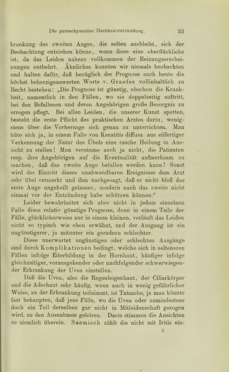 krankung des zweiten Auges, die selten ausbleibt, sich der Beobachtung entziehen könne, wenn diese eine oberflächliche ist, da das Leiden nahezu vollkommen der Reizungserschei- nungen entbehrt. Ähnliches konnten wir niemals beobachten und halten dafür, daß bezüglich der Prognose auch heute die höchst beherzigenswerten Worte v. Graefes vollinhaltlich zu Recht bestehen: „Die Prognose ist günstig, obschon die Krank- heit. namentlich in den Fällen, wo sie doppelseitig auftritt, bei den Befallenen und deren Angehörigen große Besorgnis zu erregen pflegt. Bei allen Leiden, die unserer Kunst spotten, besteht die erste Pflicht des praktischen Arztes darin, wenig- stens über die Vorhersage sich genau zu unterrichten. Man hüte sich ja, in einem Falle von Keratitis diffusa aus eilfertiger Verkennung der Natur des Übels eine rasche Heilung in Aus- sicht zu stellen! Man versäume auch ja nicht, die Patienten resp. ihre Angehörigen auf die Eventualität aufmerksam zu machen, daß das zweite Auge befallen werden kann! Sonst wird der Eintritt dieses unabwendbaren Ereignisses dem Arzt sehr übel vermerkt und ihm nachgesagt, daß er nicht bloß das erste Auge ungeheilt gelassen, sondern auch das zweite nicht einmal vor der Entzündung habe schützen können.“ Leider bewahrheitet sich aber nicht in jedem einzelnen Falle diese relativ günstige Prognose, denn in einem Teile der Fälle, glücklicherweise nur in einem kleinen, verläuft das Leiden nicht so typisch wie oben erwähnt, und der Ausgang ist ein ungünstigerer, ja mitunter ein geradezu schlechter. Diese unerwartet ungünstigen oder schlechten Ausgänge sind durch Komplikationen bedingt, welche sich in selteneren Fällen infolge Eiterbildung in der Hornhaut, häufiger infolge gleichzeitiger, vorausgehender oder nachfolgender schwerwiegen- der Erkrankung der Uvea einstellen. Daß die Uvea, also die Regenbogenhaut, der Ciliarkörper und die Aderhaut sehr häufig, wenn auch in wenig gefährlicher Weise, an der Erkrankung teilnimmt, ist Tatsache, ja man könnte fast behaupten, daß jene Fälle, wo die Uvea oder zumindestens doch ein Teil derselben gar nicht in Mitleidenschaft gezogen wird, zu den Ausnahmen gehören. Darin stimmen die Ansichten so ziemlich überein. Saemisch zählt die nicht mit Iritis ein- 3