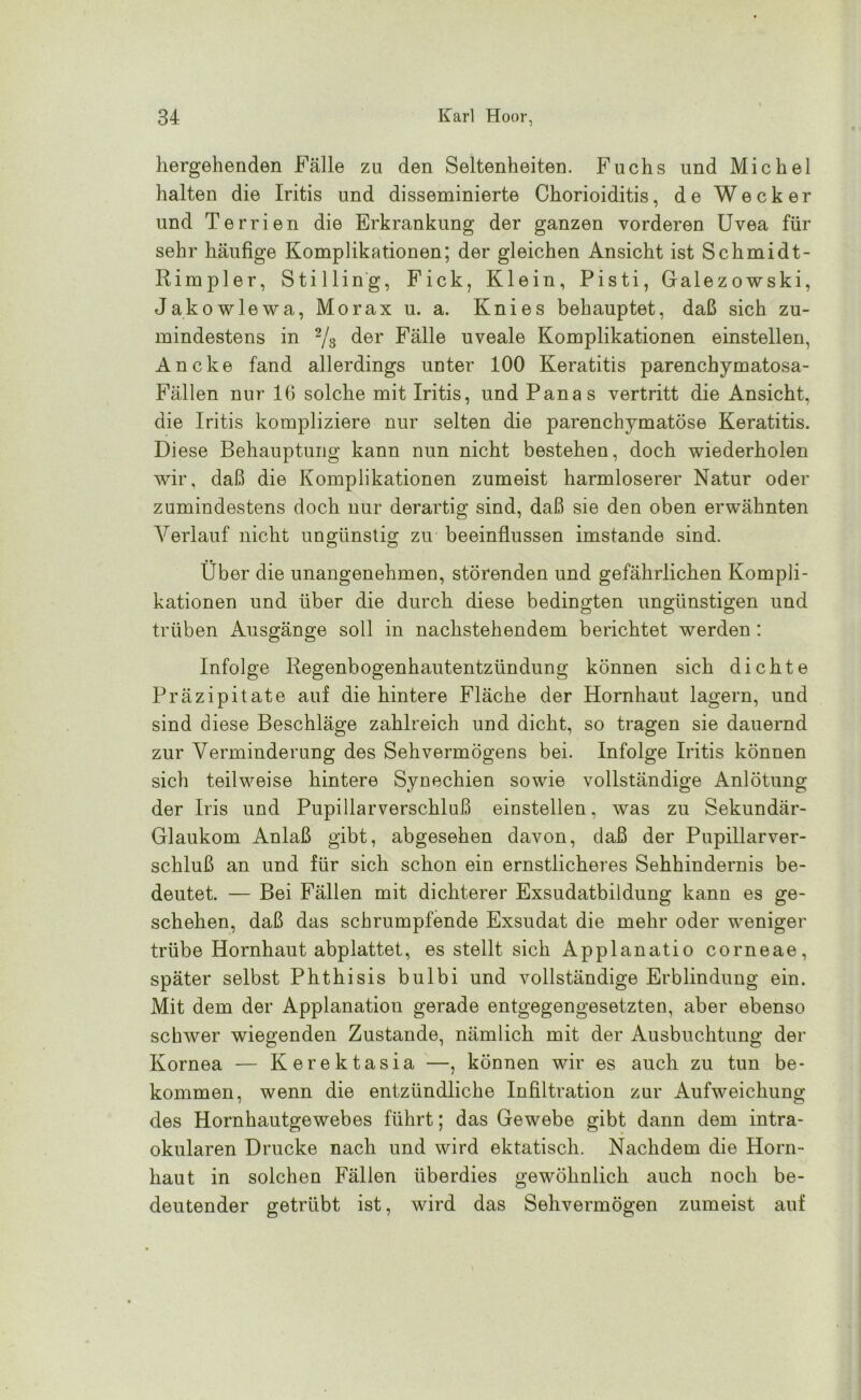 hergehenden Fälle zu den Seltenheiten. Fuchs und Michel halten die Iritis und disseminierte Chorioiditis, de Wecker und Terrien die Erkrankung der ganzen vorderen Uvea für sehr häufige Komplikationen; der gleichen Ansicht ist Schmidt- Rimpier, Stilling, Fick, Klein, Pisti, Galezowski, Jako wie wa, Morax u. a. Knies behauptet, daß sich zu- mindestens in 2/3 der Fälle uveale Komplikationen einstellen, Ancke fand allerdings unter 100 Keratitis parenchymatosa- Fällen nur 16 solche mit Iritis, und Panas vertritt die Ansicht, die Iritis kompliziere nur selten die parenchymatöse Keratitis. Diese Behauptung kann nun nicht bestehen, doch wiederholen wir, daß die Komplikationen zumeist harmloserer Natur oder zumindestens doch nur derartig sind, daß sie den oben erwähnten Verlauf nicht ungünstig zu beeinflussen imstande sind. Über die unangenehmen, störenden und gefährlichen Kompli- kationen und über die durch diese bedingten ungünstigen und trüben Ausgänge soll in nachstehendem berichtet werden : Infolge Regenbogenhautentzündung können sich dichte Präzipitate auf die hintere Fläche der Hornhaut lagern, und sind diese Beschläge zahlreich und dicht, so tragen sie dauernd zur Verminderung des Sehvermögens bei. Infolge Iritis können sich teilweise hintere Synechien sowie vollständige Anlötung der Iris und Pupillarverschluß einstellen, was zu Sekundär- Glaukom Anlaß gibt, abgesehen davon, daß der Pupillarver- schluß an und für sich schon ein ernstlicheres Sehhindernis be- deutet. — Bei Fällen mit dichterer Exsudatbildung kann es ge- schehen, daß das schrumpfende Exsudat die mehr oder weniger trübe Hornhaut abplattet, es stellt sich Applanatio corneae, später selbst Phthisis bulbi und vollständige Erblindung ein. Mit dem der Applanation gerade entgegengesetzten, aber ebenso schwer wiegenden Zustande, nämlich mit der Ausbuchtung der Kornea — Kerektasia —, können wir es auch zu tun be- kommen, wenn die entzündliche Infiltration zur Aufweichung des Hornhautgewebes führt; das Gewebe gibt dann dem intra- okularen Drucke nach und wird ektatisch. Nachdem die Horn- haut in solchen Fällen überdies gewöhnlich auch noch be- deutender getrübt ist, wird das Sehvermögen zumeist auf