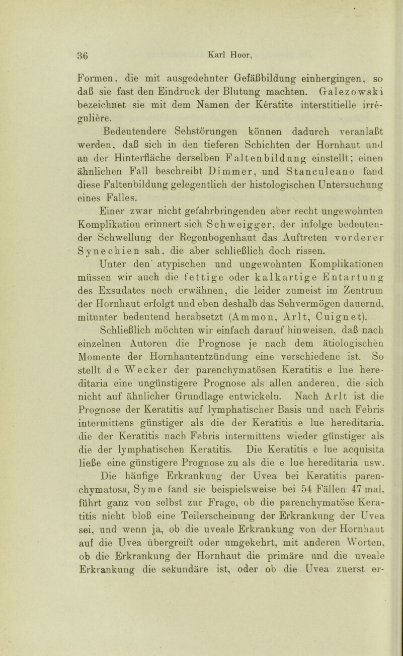 Formen, die mit ausgedehnter Gefäßbildung einhergingen, so daß sie fast den Eindruck der Blutung machten. Galezowski bezeichnet sie mit dem Namen der Keratite interstitielle irre- guliere. Bedeutendere Sehstörungen können dadurch veranlaßt werden, daß sich in den tieferen Schichten der Hornhaut und an der Hinterfläche derselben Faltenbildung einstellt; einen ähnlichen Fall beschreibt Dimmer, und Stanculeano fand diese Faltenbildung gelegentlich der histologischen Untersuchung eines Falles. Einer zwar nicht gefahrbringenden aber recht ungewohnten Komplikation erinnert sich Schweigger, der infolge bedeuten- der Schwellung der Regenbogenhaut das Auftreten vorderer Synechien sah, die aber schließlich doch rissen. Unter den' atypischen und ungewohnten Komplikationen müssen wir auch die fettige oder kalkartige Entartung des Exsudates noch erwähnen, die leider zumeist im Zentrum der Hornhaut erfolgt und eben deshalb das Sehvermögen dauernd, mitunter bedeutend herabsetzt (Ammon, Arlt, Cuignet). Schließlich möchten wir einfach darauf hin weisen, daß nach einzelnen Autoren die Prognose je nach dem ätiologischen Momente der Hornhautentzündung eine verschiedene ist. So stellt de Wecker der parenchymatösen Keratitis e lue here- ditaria eine ungünstigere Prognose als allen anderen, die sich nicht auf ähnlicher Grundlage entwickeln. Nach Arlt ist die Prognose der Keratitis auf lymphatischer Basis und nach Febris intevmittens günstiger als die der Keratitis e lue hereditaria. die der Keratitis nach Febris intermittens wieder günstiger als die der lymphatischen Keratitis. Die Keratitis e lue acquisita ließe eine günstigere Prognose zu als die e lue hereditaria usw. Die häufige Erkrankung der Uvea bei Keratitis paren- chymatosa, Sy me fand sie beispielsweise bei 54 Fällen 47 mal. führt ganz von selbst zur Frage, ob die parenchymatöse Kera- titis nicht bloß eine Teilerscheinung der Erkrankung der Uvea sei, und wenn ja, ob die uveale Erkrankung von der Hornhaut auf die Uvea übergreift oder umgekehrt, mit anderen Worten, ob die Erkrankung der Hornhaut die primäre und die uveale Erkrankung die sekundäre ist, oder ob die Uvea zuerst er-