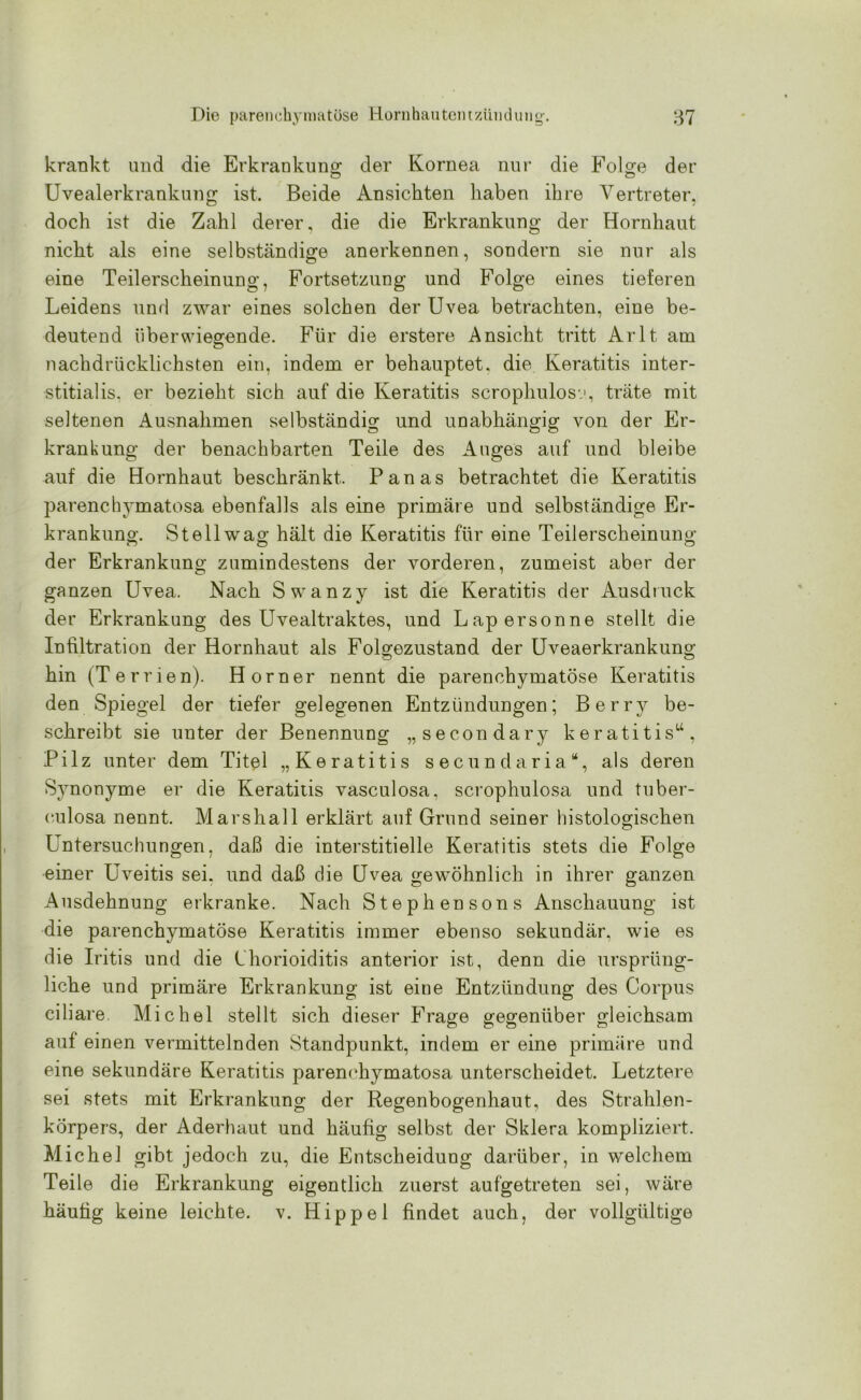 krankt und die Erkrankung; der Kornea nur die Folge der Uvealerkrankung ist. Beide Ansichten haben ihre Vertreter, doch ist die Zahl derer, die die Erkrankung der Hornhaut nicht als eine selbständige anerkennen, sondern sie nur als eine Teilerscheinung, Fortsetzung und Folge eines tieferen Leidens und zwar eines solchen der Uvea betrachten, eine be- deutend überwiegende. Für die erstere Ansicht tritt Arlt am nachdrücklichsten ein, indem er behauptet, die Keratitis inter- stitialis. er bezieht sich auf die Keratitis scrophulosv, träte mit seltenen Ausnahmen selbständig und unabhängig von der Er- krankung der benachbarten Teile des Auges auf und bleibe auf die Hornhaut beschränkt. Panas betrachtet die Keratitis parenchymatosa ebenfalls als eine primäre und selbständige Er- krankung’. Stellwag hält die Keratitis für eine Teilerscheinung der Erkrankung zumindestens der vorderen, zumeist aber der ganzen Uvea. Nach Swanzy ist die Keratitis der Ausdruck der Erkrankung des Uvealtraktes, und Lapersonne stellt die Infiltration der Hornhaut als Folgeznstand der Uveaerkrankung hin (Terrien). Horner nennt die parenchymatöse Keratitis den Spiegel der tiefer gelegenen Entzündungen; Berry be- schreibt sie unter der Benennung „secondary keratitis“, Pilz unter dem Titel „Keratitis secundaria“, als deren Symonyme er die Keratitis vasculosa, scrophulosa und tuber- culosa nennt. Marshall erklärt auf Grund seiner histologischen Untersuchungen, daß die interstitielle Keratitis stets die Folge einer Uveitis sei. und daß die Uvea gewöhnlich in ihrer ganzen Ausdehnung erkranke. Nach Stephen sons Anschauung ist die parenchymatöse Keratitis immer ebenso sekundär, wie es die Iritis und die Chorioiditis anterior ist, denn die ursprüng- liche und primäre Erkrankung ist eine Entzündung des Corpus ciliare. Michel stellt sich dieser Frage gegenüber gleichsam auf einen vermittelnden Standpunkt, indem er eine primäre und eine sekundäre Keratitis parenchymatosa unterscheidet. Letztere sei stets mit Erkrankung der Regenbogenhaut, des Strahlen- körpers, der Aderhaut und häufig selbst der Sklera kompliziert. Michel gibt jedoch zu, die Entscheidung darüber, in welchem Teile die Erkrankung eigentlich zuerst aufgetreten sei, wäre häufig keine leichte, v. Hippel findet auch, der vollgültige