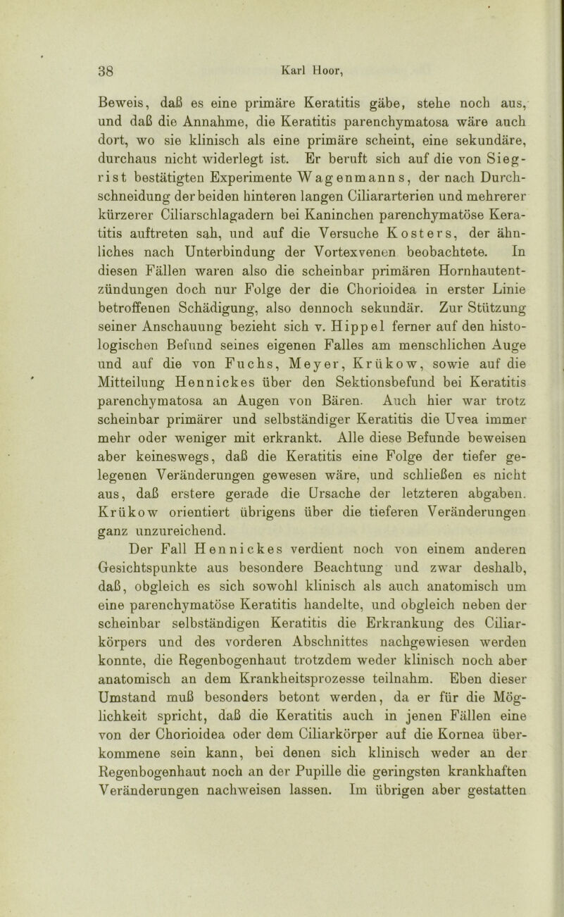 Beweis, daß es eine primäre Keratitis gäbe, stehe noch aus, und daß die Annahme, die Keratitis parenchymatosa wäre auch dort, wo sie klinisch als eine primäre scheint, eine sekundäre, durchaus nicht widerlegt ist. Er beruft sich auf die von Sieg- rist bestätigten Experimente Wagenmanns, der nach Durch- schneidung der beiden hinteren langen Ciliararterien und mehrerer kürzerer Ciliarschlagadern bei Kaninchen parenchymatöse Kera- titis auftreten sah, und auf die Versuche Kosters, der ähn- liches nach Unterbindung der Vortexvenen beobachtete. In diesen Fällen waren also die scheinbar primären Hornhautent- zündungen doch nur Folge der die Chorioidea in erster Linie betroffenen Schädigung, also dennoch sekundär. Zur Stützung seiner Anschauung bezieht sich v. Hippel ferner auf den histo- logischen Befund seines eigenen Falles am menschlichen Auge und auf die von Fuchs, Meyer, Krükow, sowie auf die Mitteilung Hennickes über den Sektionsbefund bei Keratitis parenchymatosa an Augen von Bären. Auch hier war trotz scheinbar primärer und selbständiger Keratitis die Uvea immer mehr oder weniger mit erkrankt. Alle diese Befunde beweisen aber keineswegs, daß die Keratitis eine Folge der tiefer ge- legenen Veränderungen gewesen wäre, und schließen es nicht aus, daß erstere gerade die Ursache der letzteren abgaben. Krükow orientiert übrigens über die tieferen Veränderungen ganz unzureichend. Der Fall Hennickes verdient noch von einem anderen Gesichtspunkte aus besondere Beachtung und zwar deshalb, daß, obgleich es sich sowohl klinisch als auch anatomisch um eine parenchymatöse Keratitis handelte, und obgleich neben der scheinbar selbständigen Keratitis die Erkrankung des Ciliar- körpers und des vorderen Abschnittes nachgewiesen werden konnte, die Regenbogenhaut trotzdem weder klinisch noch aber anatomisch an dem Krankheitsprozesse teilnahm. Eben dieser Umstand muß besonders betont werden, da er für die Mög- lichkeit spricht, daß die Keratitis auch in jenen Fällen eine von der Chorioidea oder dem Ciliarkörper auf die Kornea über- kommene sein kann, bei denen sich klinisch weder an der Regenbogenhaut noch an der Pupille die geringsten krankhaften Veränderungen nachweisen lassen. Im übrigen aber gestatten