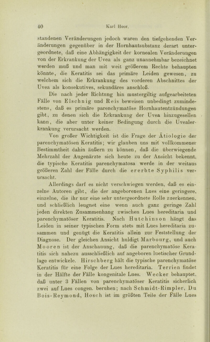 standenen Veränderungen jedoch waren den tiefgehenden Ver- änderungen gegenüber in der Hornhautsubstanz derart unter- geordnete, daß eine Abhängigkeit der kornealen Veränderungen von der Erkrankung der Uvea als ganz unannehmbar bezeichnet werden muß und man mit weit größerem Rechte behaupten könnte, die Keratitis sei das primäre Leiden gewesen, zu welchem sich die Erkrankung des vorderen Abschnittes der Uvea als konsekutives, sekundäres anschloß. Die nach jeder Richtung hin mustergiltig aufgearbeiteten Fälle von Elschnig und Reis beweisen unbedingt zuminde- stens, daß es primäre parenchymatöse Hornhautentzündungen gibt, zu denen sich die Erkrankung der Uvea hinzugesellen kann, die aber unter keiner Bedingung durch die Uvealer- krankung verursacht werden. Von großer Wichtigkeit ist die Frage der Ätiologie der parenchymatösen Keratitis; wir glauben uns mit vollkommener Bestimmtheit dahin äußern zu können, daß die überwiegende Mehrzahl der Augenärzte sich heute zu der Ansicht bekennt, die typische Keratitis parenchymatosa werde in der weitaus größeren Zahl der Fälle durch die ererbte Syphilis ver- ursacht. Allerdings darf es nicht verschwiegen werden, daß es ein- zelne Autoren gibt, die der angeborenen Lues eine geringere, einzelne, die ihr nur eine sehr untergeordnete Rolle zuerkennen, und schließlich leugnet eine wenn auch ganz geringe Zahl jeden direkten Zusammenhang zwischen Lues hereditaria und parenchymatöser Keratitis. Nach Hutchinson hängt das Leiden in seiner typischen Form stets mit Lues hereditaria zu- sammen und genügt die Keratitis allein zur Feststellung der Diagnose. Der gleichen Ansicht huldigt Marbourg, und auch Mooren ist der Anschauung, daß die parenchymatöse Kera- titis sich nahezu ausschließlich auf angeboren luetischer Grund- läge entwickele. Hirschberg hält die typische parenchymatöse Keratitis für eine Folge der Lues hereditaria. Terrien findet in der Hälfte der Fälle kongenitale Lues. Wecker behauptet, daß unter 3 Fällen von parenchymatöser Keratitis sicherlich zwei auf Lues congen. beruhen; nach Schmidt-Rimpier, Du Bois-Reymond, Hosch ist im größten Teile der Fälle Lues