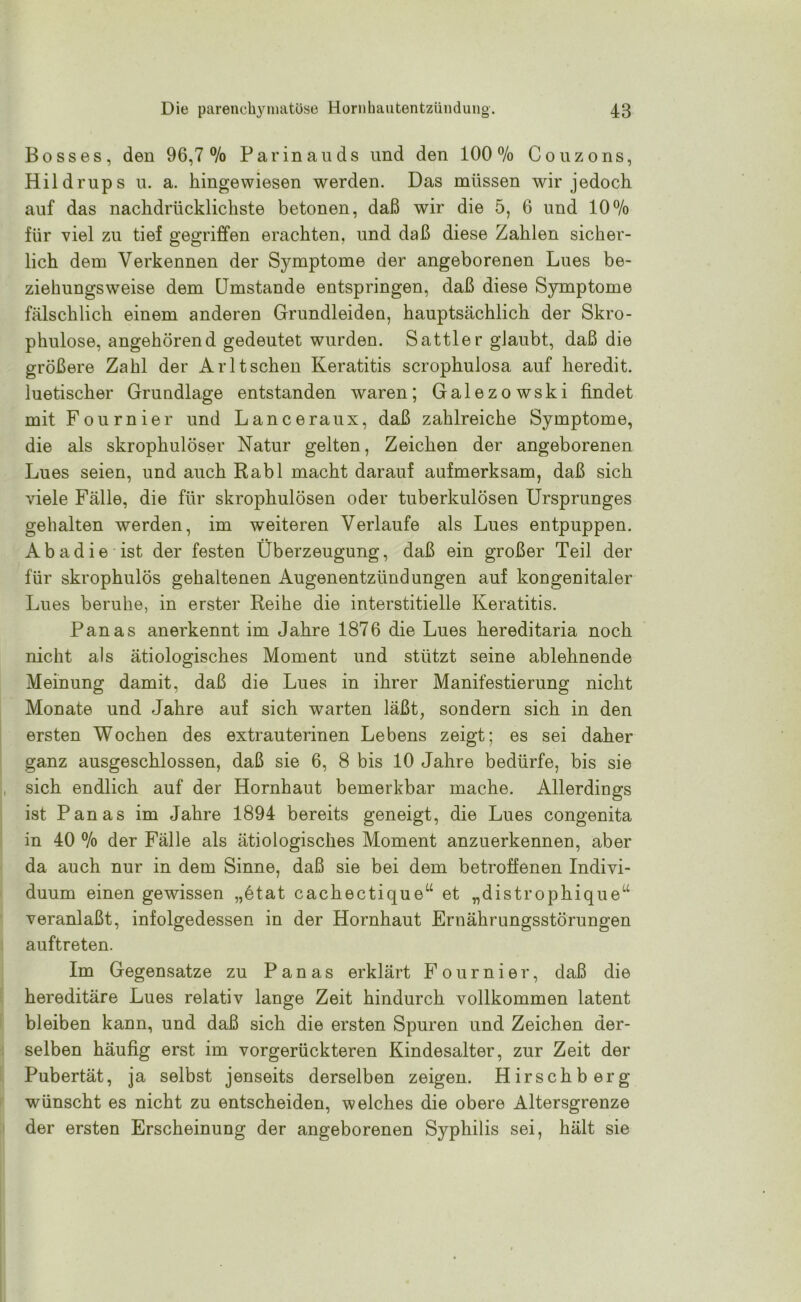 Bosses, den 96,7 % Parinauds und den 100 % Couzons, Hildrups u. a. kingewiesen werden. Das müssen wir jedoch auf das nachdrücklichste betonen, daß wir die 5, 6 und 10% für viel zu tief gegriffen erachten, und daß diese Zahlen sicher- lich dem Verkennen der Symptome der angeborenen Lues be- ziehungsweise dem Umstande entspringen, daß diese Symptome fälschlich einem anderen Grundleiden, hauptsächlich der Skro- phulose, angehörend gedeutet wurden. Sattler glaubt, daß die größere Zahl der Arltsehen Keratitis scrophulosa auf heredit. luetischer Grundlage entstanden waren; Galezowski findet mit Fournier und Lanceraux, daß zahlreiche Symptome, die als skropkulöser Natur gelten, Zeichen der angeborenen Lues seien, und auch Rabl macht darauf aufmerksam, daß sich viele Fälle, die für skrophulösen oder tuberkulösen Ursprunges gehalten werden, im weiteren Verlaufe als Lues entpuppen. Ab ad ie ist der festen Überzeugung, daß ein großer Teil der für skrophulös gehaltenen Augenentzündungen auf kongenitaler Lues beruhe, in erster Reihe die interstitielle Keratitis. Panas anerkennt im Jahre 1876 die Lues hereditaria noch nicht als ätiologisches Moment und stützt seine ablehnende Meinung damit, daß die Lues in ihrer Manifestierung nicht Monate und Jahre auf sich warten läßt, sondern sich in den ersten Wochen des extrauterinen Lebens zeigt; es sei daher ganz ausgeschlossen, daß sie 6, 8 bis 10 Jahre bedürfe, bis sie sich endlich auf der Hornhaut bemerkbar mache. Allerdings ist Panas im Jahre 1894 bereits geneigt, die Lues congenita in 40 % der Fälle als ätiologisches Moment anzuerkennen, aber da auch nur in dem Sinne, daß sie bei dem betroffenen Indivi- duum einen gewissen „etat cachectique“ et „distrophique“ veranlaßt, infolgedessen in der Hornhaut Ernährungsstörungen auftreten. Im Gegensätze zu Panas erklärt Fournier, daß die hereditäre Lues relativ lange Zeit hindurch vollkommen latent bleiben kann, und daß sich die ersten Spuren und Zeichen der- selben häufig erst im vorgerückteren Kindesalter, zur Zeit der Pubertät, ja selbst jenseits derselben zeigen. Hirschberg wünscht es nicht zu entscheiden, welches die obere Altersgrenze der ersten Erscheinung der angeborenen Syphilis sei, hält sie
