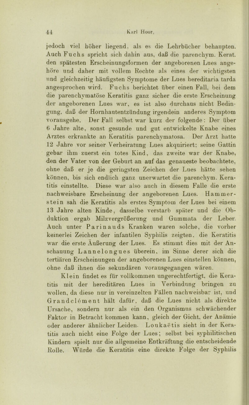 jedoch viel höher liegend, als es die Lehrbücher behaupten. Auch Fuchs spricht sich dahin aus, daß die parenchym. Kerat. den spätesten Erscheinungsformen der angeborenen Lues ange- höre und daher mit vollem Rechte als eines der wichtigsten und gleichzeitig häufigsten Symptome der Lues hereditaria tarda angesprochen wird. Fuchs berichtet über einen Fall, bei dem die parenchymatöse Keratitis ganz sicher die erste Erscheinung der angeborenen Lues war, es ist also durchaus nicht Bedin- gung. daß der Hornhautentzündung irgendein anderes Symptom vorausgehe. Der Fall selbst war kurz der folgende : Der über 6 Jahre alte, sonst gesunde und gut entwickelte Knabe eines Arztes erkrankte an Keratitis parenchvmatosa. Der Arzt hatte 12 Jahre vor seiner Verheiratung Lues akquiriert: seine Gattin gebar ihm zuerst ein totes Kind, das zweite war der Knabe, den der Vater von der Geburt an auf das genaueste beobachtete, ohne daß er je die geringsten Zeichen der Lues hätte sehen können, bis sich endlich ganz unerwartet die parenchym. Kera- titis einstellte. Diese war also auch in diesem Falle die erste nachweisbare Erscheinung der angeborenen Lues. Hammer- stein sah die Keratitis als erstes Symptom der Lues bei einem 13 Jahre alten Kinde, dasselbe verstarb später und die Ob- duktion ergab Milz Vergrößerung und Gummata der Leber. Auch unter Parinauds Kranken waren solche, die vorher keinerlei Zeichen der infantilen Syphilis zeigten, die Keratitis war die erste Äußerung der Lues. Es stimmt dies mit der An- schauung Lannelongues überein, im Sinne derer sich die tertiären Erscheinungen der angeborenen Lues einstellen können, ohne daß ihnen die sekundären vorausgegangen wären. Klein findet es für vollkommen ungerechtfertigt, die Kera- titis mit der hereditären Lues in Verbindung bringen zu wollen, da diese nur in vereinzelten P'ällen nachweisbar ist, und Grandclement hält dafür, daß die Lues nicht als direkte Ursache, sondern nur als ein den Organismus schwächender Faktor in Betracht kommen kann, gleich der Gicht, der Anämie oder anderer ähnlicher Leiden. Loukaetis sieht in der Kera- titis auch nicht eine Folge der Lues; selbst bei syphilitischen Kindern spielt nur die allgemeine Entkräftung die entscheidende Rolle. Würde die Keratitis eine direkte Folge der Syphilis